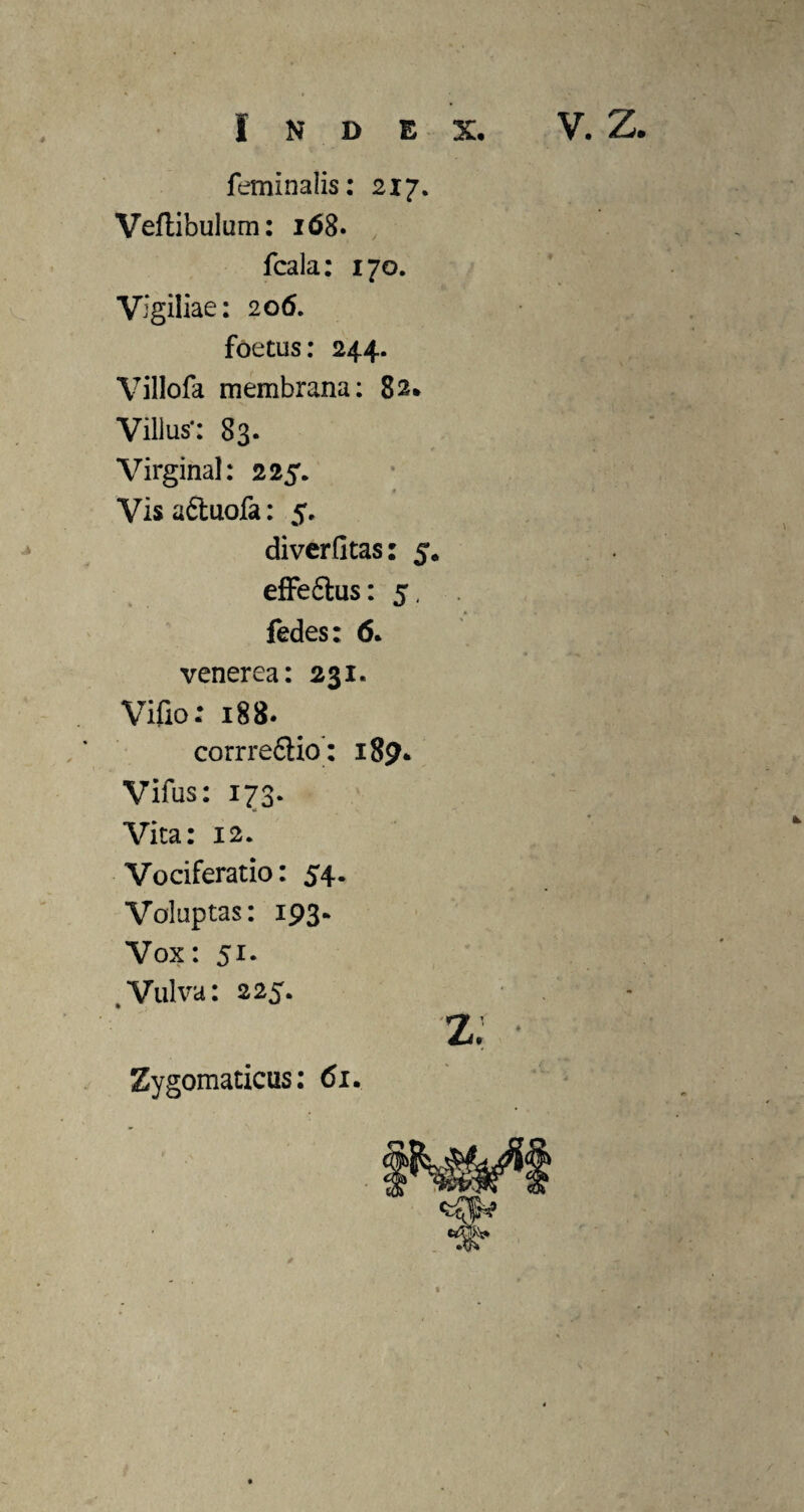 A Index. V. Z. feminalis: 217. Vertibulum: 168. fcala: 170. Vigiliae: 206. foetus: 244. Villofa membrana: 82* Villus*: 83. Virginal: 225. Visa&uofa: 5. diverfitas: 5. effe&us: 5, fedes: 6. venerea: 231. Vifio: 188. corrre&io: 189. Vifus: 173. Vita: 12. Vociferatio: 54. Voluptas: 193- Vox: 51. . Vulva: 225* Zygomaticus: 61