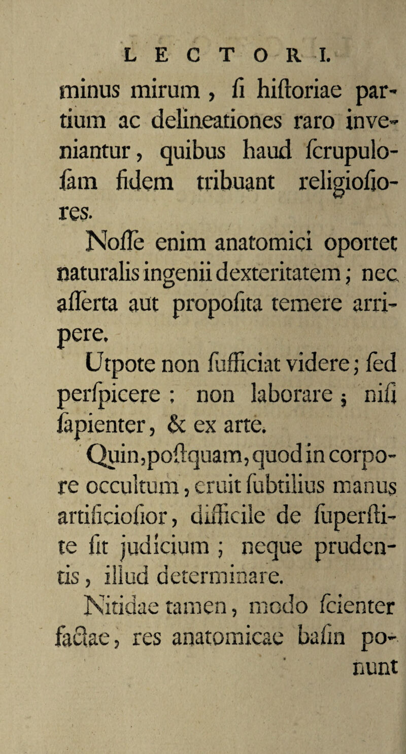 minus mirum , fi hiftoriae par¬ tium ac delineationes raro inve¬ niantur, quibus haud fcrupulo- fam fidem tribuant religiofjo- res. Nofle enim anatomici oportet naturalis ingenii dexteritatem; nec aflerta aut propofita temere arri¬ pere, Utpote non fufliciat videre; fed perfpicere ; non laborare $ nifi fapienter, & ex arte. Quin,poflquam, quod in corpo¬ re occultum, eruit fubtilius manus artificiofior, difficile de fuperfli- te fit judicium ; neque pruden¬ tis , illud determinare. Nitidae tamen, modo fcienter factae, res anatomicae bafm po¬ nunt