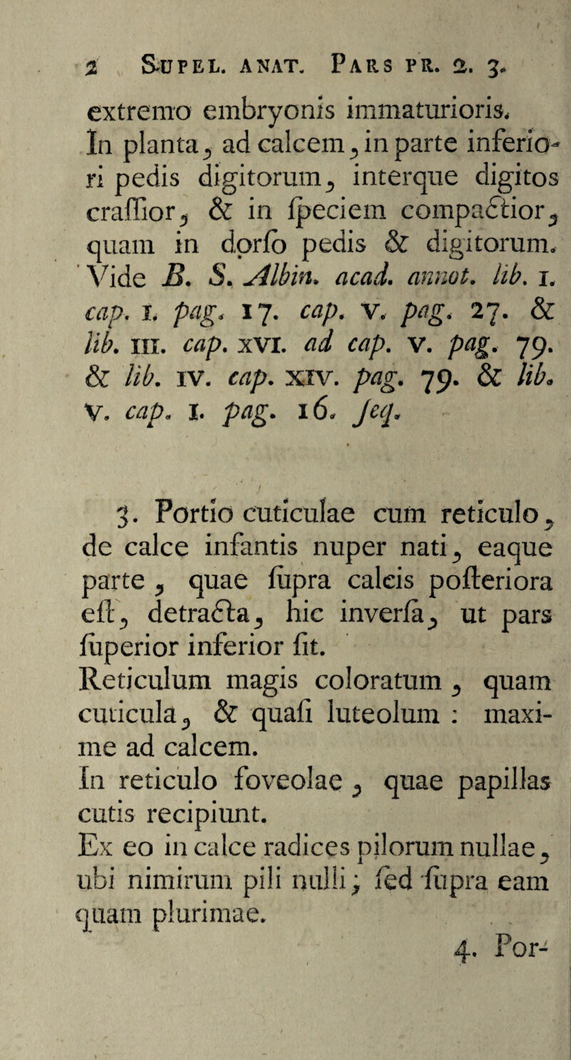 extremo embryonis immaturioris* In planta, ad calcem, in parte inferio¬ ri pedis digitorum, interque digitos craffior, & in Ipeciem compactior, quam in dorfo pedis & digitorum. Vide B. S. Albin. acad. annot. lib. i. cap. i. pag, 17. cap. v. pag. 27. & lib. in. cap. xVI. ad cap. v. pag. 79. & lib. iv. cap. xiv. pag. 79. & lib. V. cap. I. pag. 16. Jeq. f ' J 3. Portio cuticulae cum reticulo, de calce infantis nuper nati, eaque parte , quae lupra caleis pofteriora ell, detracta, hic inverla, ut pars fuperior inferior fit. Reticulum magis coloratum , quam cuticula, & quali luteolum : maxi¬ me ad calcem. In reticulo foveolae , quae papillas cutis recipiunt. Ex eo in calce radices pilorum nullae, ubi nimirum pili nulli; led lupra eam quam plurimae. 4. For-