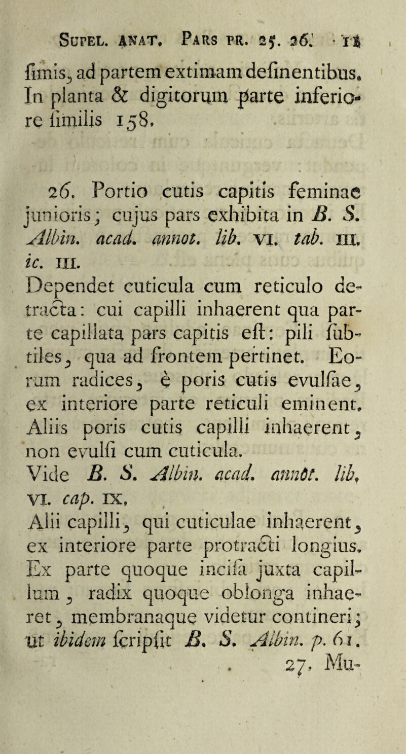 fimis, ad partem extimam delinentibus. In planta & digitorum parte inferio¬ re limilis 158. 4 • 26. Portio cutis capitis feminae junioris; cujus pars exhibita in B. S. Albin. acad. annot. lib. vi. tab. 111. ic. in. Dependet cuticula cum reticulo de¬ tracta: cui capilli inhaerent qua par¬ te capillata pars capitis eft: pili liib- tiles, qua ad frontem pertinet. Eo¬ rum radices, e poris cutis evulfae, ex interiore parte reticuli eminent, Aliis poris cutis capilli inhaerent, non evulfi cum cuticula. Vide B. S. Albin. acad. anndt. lib, vi. cap. ix, Alii capilli, qui cuticulae inhaerent, ex interiore parte protracti longius. Ex parte quoque incila juxta capil¬ lum , radix quoque oblonga inhae¬ ret , membranaque videtur contineri; ut ibidem icripfit B. S. Albin. p. 61. . . . 27. Mu-