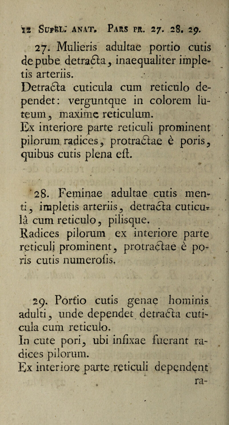 27. Mulieris adultae portio cutis de pube detradta, inaequaliter imple¬ tis arteriis. Detracta cuticula cum reticulo de¬ pendet: verguntque in colorem lu¬ teum , maxime reticulum. Ex interiore parte reticuli prominent pilorum radices, protradtae e poris, quibus cutis plena eit. 9 / ... x X X i ' ' ' ' 1 . . 28. Feminae adultae cutis men¬ ti , impletis arteriis , detracta cuticu¬ la cum reticulo, pilisque. Radices pilorum ex interiore parte reticuli prominent, protractae e po- ris cutis numerolis, 29. Portio cutis genae hominis adulti, unde dependet detracta cuti¬ cula cum reticulo. In cute pori, ubi infixae fuerant ra¬ dices pilorum. Ex interiore parte reticuli dependent