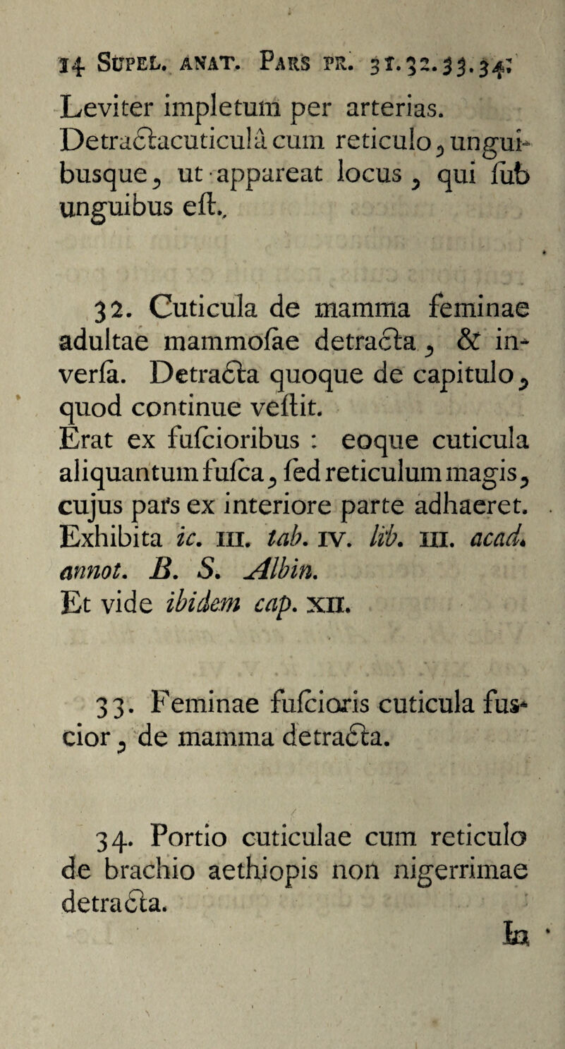 Leviter impletum per arterias. Detraclacuticula cum reticulo , ungui¬ busque, ut appareat locus, qui fub unguibus e 11.. 32. Cuticula de mamma feminae adultae mammolae detracla, & in- verla. Detradla quoque de capitulo, quod continue vellit. Erat ex fulcioribus : eoque cuticula aliquantum fulca, led reticulum magis, cujus pars ex interiore parte adhaeret. Exhibita ic. m. lab. iv. lib. m. acad. annot. B. S. Albin. Et vide ibidem cap. xn. 33. Feminae fulciaris cuticula fus¬ cior , de mamma detracta. 34. Portio cuticulae cum reticulo de brachio aethiopis non nigerrimae detradla. Ia