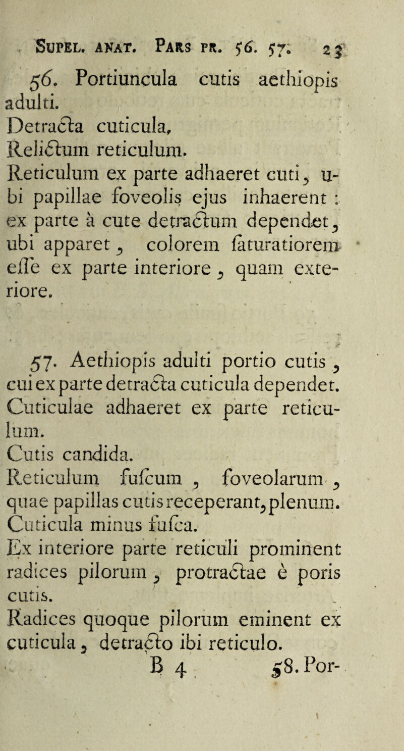 56. Portiuncula cutis aethiopis adulti. Detracta cuticula, Relidtum reticulum. Reticulum ex parte adhaeret cuti, u- bi papillae foveolis ejus inhaerent : ex parte a cute detradtum dependet, ubi apparet, colorem feturatiorem eile ex parte interiore, quam exte¬ riore. - ' , » *’ it 57. Aethiopis adulti portio cutis , cui ex parte detracta cuticula dependet. Cuticulae adhaeret ex parte reticu¬ lum. Cutis candida. Reticulum fufcum , foveolarum., quae papillas cutis receperant, plenum. Cuticula minus fufea. Ex interiore parte reticuli prominent radices pilorum , protractae e poris cutis. Radices quoque pilorum eminent ex cuticula, detracto ibi reticulo. B 4 58. For-