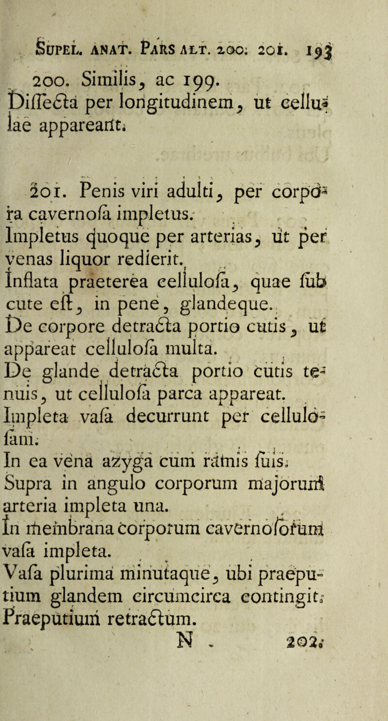 200. Similis, ac 199. Dilledta per longitudinem, ut cellu* lae appareailti ^ *• > * * * \ 201. Penis viri adulti, per corpo¬ ra cavernola impletus.- Impletus quoque per arterias, ut per venas liquor redierit. Inflata praeterea eelluloia, quae lub cute eft, in pene, glandeque. De corpore detrabla portio cutis, ut appareat eelluloia multa. De glande detracta portio cutis te¬ nuis, ut eelluloia parca appareat. Impleta vala. decurrunt per cellulo- - 1 In ea vena azyga cum ramis luis; Supra in angulo corporum major uni arteria impleta una. In membrana Corporum cavernofbium vala impleta. Y7afa plurima minutaque, ubi praepu¬ tium glandem circumcirca contingito- utiuui retradlum. N .