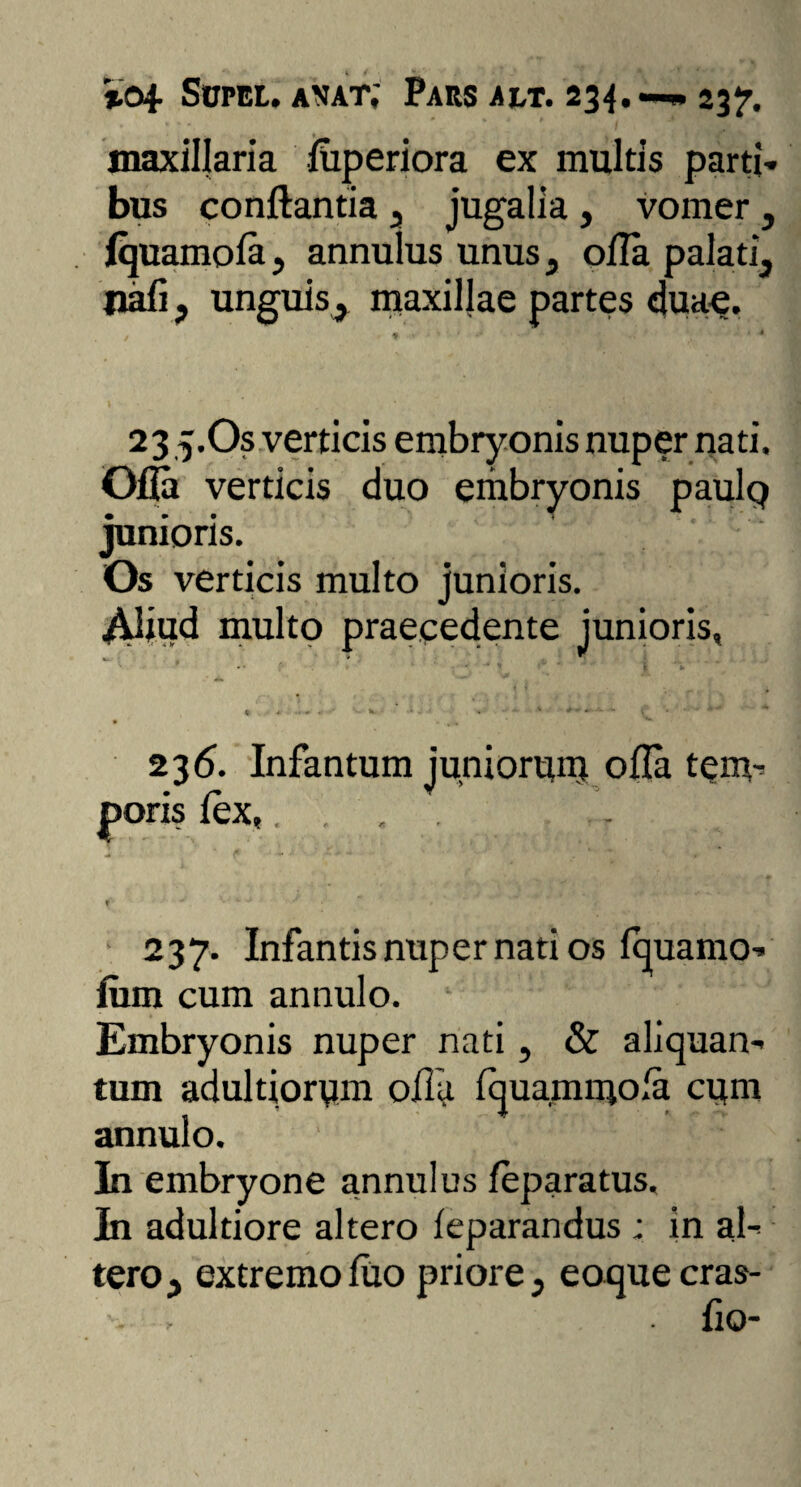 %04- Sofel. anat; Pars ait. 234.—« 237. maxillaria luperiora ex multis parti¬ bus conflantia s jugalia , vomer , Iquamola, annulus unus , olla palati, pali, unguis^ maxillae partes duae. 23 5.OS verticis embryonis nuper nati. Ofla verticis duo embryonis paulp junioris. Os verticis multo junioris. ^Uiud multo praecedente junioris, V - h. - , x ■•••• - ■, A  ■* 236. Infantum juniorum olla tem¬ poris lex,.... -* V ** ' ' ■** t tr 237. Infantis nuper nati os Iquarno- fum cum annulo. 1 6 ' Embryonis nuper nati, & aliquan¬ tum adultiorym olla Iquammola cym annulo. In embryone annulus feparatus. In adultiore altero leparandus ; in al¬ tero , extremo luo priore, eoquecras- flo-