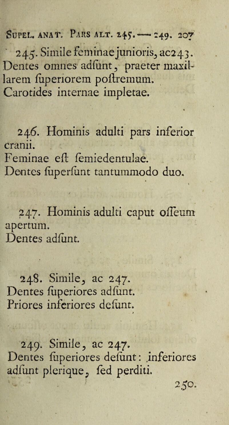 SuPEt. ANAT. P.VKS ALT. —-49. 20? 245. Simile feminae junioris, 30243. Dentes omnes adfunt, praeter maxil¬ larem fuperiorem poflremum. Carotides internae impletae. 246. Hominis adulti pars inferior cranii. Feminae eft femiedentulae. Dentes fuperfunt tantummodo duo. 247. Hominis adulti caput olleum apertum. Dentes adfunt. 248. Simile, ac 247. Dentes fiiperiores adfunt. Priores inferiores defiunt. 249. Simile, ac 247. Dentes fiiperiores defunt: inferiores adfunt plerique, fed perditi. o