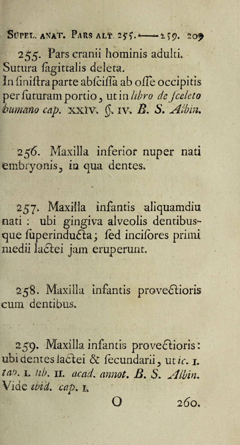 Scpel. anat. Pars alt. lyf.»—20^ 255. Pars cranii hominis adulti» Sutura figittalis deleta. In finiltraparte abfciila ab olle occipitis per futuram portio 3 uti n libro dejcelcto humano cap. xxtv» iv> B. S. Aibin. 256. Maxilla inferior nuper nati embryonis j iu qua dentes» * 257» Maxilla infantis aliquamdiu nati : ubi gingiva alveolis dentibus¬ que luperindudta; led incilores primi medii lactei jam eruperunt. 258. Maxilla infantis provectioris cum dentibus» 259. Maxilla infantis provedtioris i ubi cientes lactei & fecundarii, ut/V. 1. ta'>. i. nb. 11. ac ad. annot. B. S. Aibin. Vide ibid. cap. r. O 260.