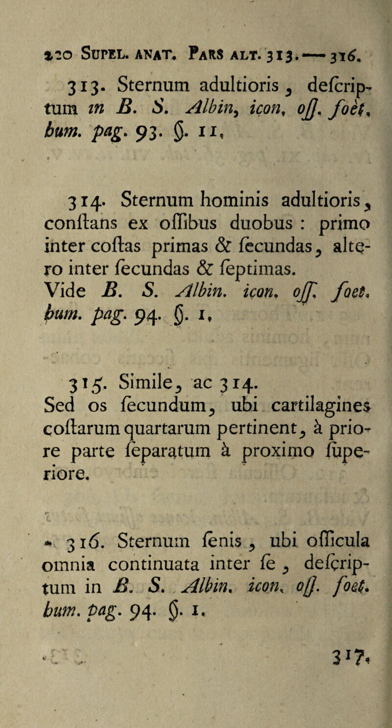 313. Sternum adultioris , defcrip- tum tn B. S. Albin, icon, ojj. foel, bum. pag. 93. (j. 11, * ■ • •. ' ‘J * I 1? 4 Vi ^ : / , * 314. Sternum hominis adultioris „ conflans ex oflibus duobus : primo inter coflas primas & fecundas, alte¬ ro inter fecundas & feptimas. Vide B. S. Albin. icon, ojf. foet. bum. pag. 94. §. 1, 315. Simile, ac 314. Sed os fecundum, ubi cartilagines collarum quartarum pertinent, k prio¬ re parte feparatum k proximo fupe- riore. » 316. Sternum fenis , ubi ofTicula omnia continuata inter fe , defcrip- tum in B. S. Albin. icon, ojj. foci,