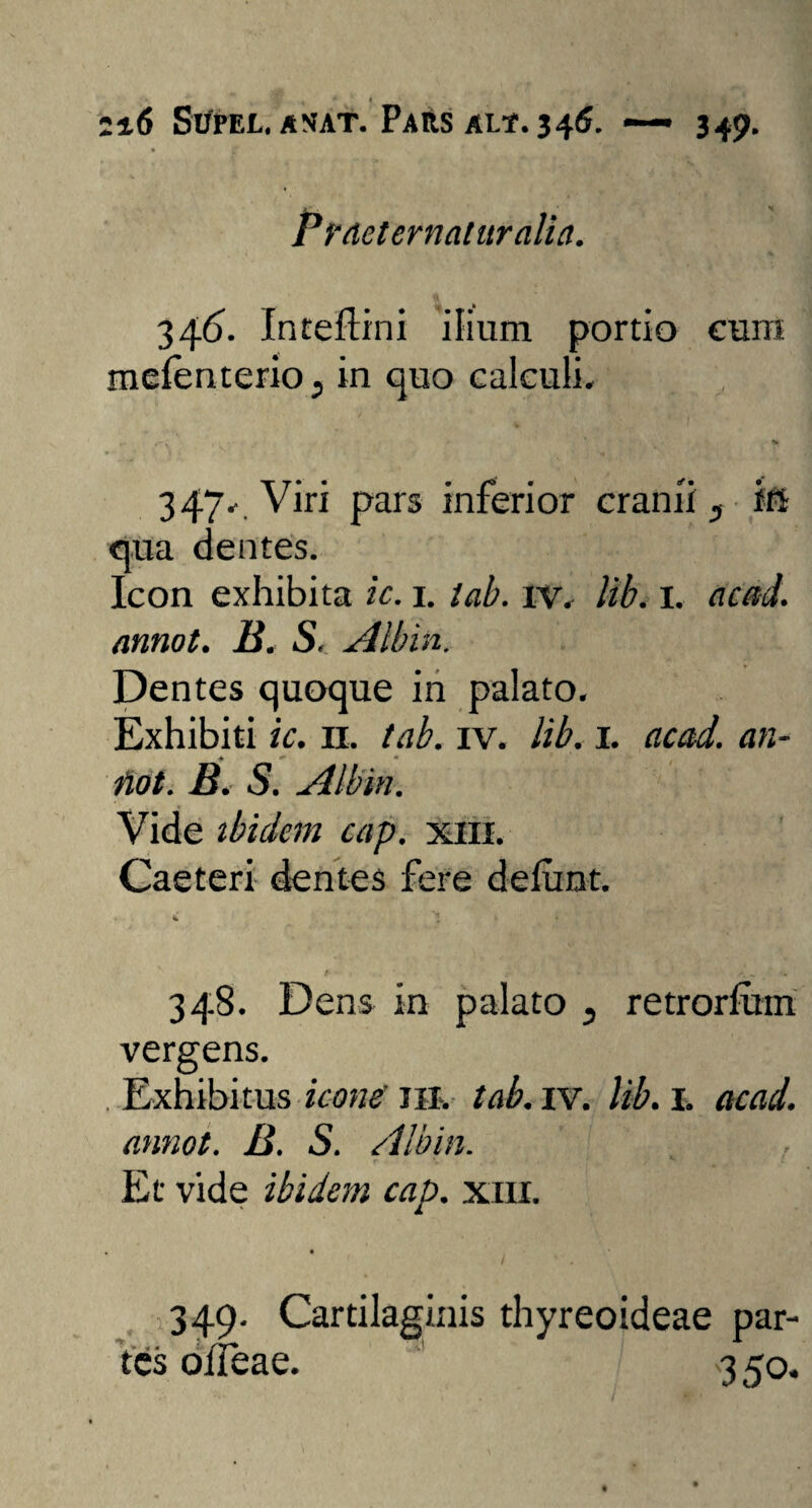 Zl6 SUPEL. AMAT. PARS ALf. 346. 349- Pr aeternatur alia. 346. Inteftini ilium portio cum mefenterio., in quo calculi. ... f', * t> 347. Viri pars inferior cranii 3 in qua dentes. Icon exhibita ic. 1. tab. iv. lib. I. ac aci. annot. B. S. Aibin. Dentes quoque in palato. Exhibiti ic. n. tab. iv. lib. 1. acad. an- Hot. B. S. Aibin. Vide ibidem cap. xiii. Caeteri dentes fere delunt. 348. Dens in palato 3 retrorfuin vergens. Exhibitus icone 111. tab. iv. lib. I. acad. annot. B. S. Aibin. Et vide ibidem cap. xiii. 349. Cartilaginis thyreoideae par¬ tes oiTeae. 3 50.