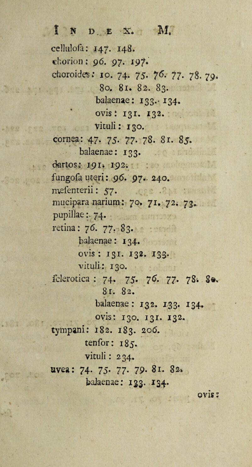 eellulofa: 147. 148. chorion: 96. 97. 197* choroides; 10. 74. 75. 7<5. 77. 78. 79. 80. 81. 82. 83. balaenae: 133.* 134. ovis: 131. 132. vituli: 130. cornea: 47. 75. 77. 78. 81. 85. balaenae: 133. dartos: 1911 192. fungofa uteri: 96. 97.. 240. mefenterii: 57. ' mucipara narium: 70. 71. 72. 73,, pupillae :> 74. retina: 76. 77. 83. balaenae: 134. ovis : 131. 132. 133. vituli: 130. fclerotica : 74. 75. 76. 77. 78'. 8». 8r. 82. balaenae: 132. 133. 134. ovis: 130. 131. 132. tympani: 182. 183. 206. tenfor: 185. vituli: 234. uvea: 74. 75. 77. 79* 81. 80* balaenae: 123- 134* ovis s