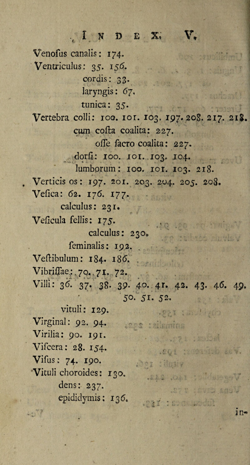 ( Venofus canalis: 174. Ventriculus: 35. 156. cordis: 33. laryngis: 67, tunica: 35. Vertebra colli: 100. ior. 103. 197. 208. 217. 218* cum corta coalita: 227. orte facro coalita: 227. dorfi: 100. xor. 103. 104. lumborum: 100. ior. 103. 218. Verticis os: 197. 201. 203. 204. 205. 208. Vefica: 62. 176. 177. calculus: 231. Veficula fellis: 175. calculus: 230«, feminalis: 192. Veftibulum: 184. 186. Vibrifiae.;.7Q,,7i. 72. Villi: 36. 37. 38. 39. 40. 4r. 42. 43. 46. 49* 5°* 5i. 52. vituli: 129. Virginal: 92. 94. ~ , . - Virilia: 90. 191. Vifcera: 28. 154. Vifus: 74. 190. 'Vituli choroides: 130. dens: 237. epididymis: 13(5, 4r ' * * in-