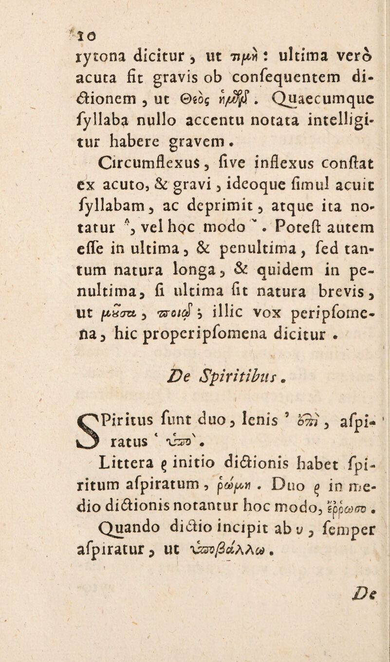 *:ie rytona dicitur , ut upi: ultima vero acuta fit gravis ob confequentem di¬ ctionem , ut Θίθ{ vt/ufifi. . Quaecumque fyllaba nullo accentu notata intelligi- tur habere gravem. Circumflexus, five inflexus conflat ex acuto, & gravi, ideoque fimul acuic fyllabam, ac deprimit, atque ita no¬ tatur Λ, vel hoc modo. Poteft autem effe in ultima, & penultima, fed tan¬ tum natura longa, & quidem in pe¬ nultima, fi ultima fit natura brevis, ut ρία», wsid; illic vox peripfotne- na, hic properipfomena dicitur . De Spiritibus. Piritus funt duo, lenis 5 Ssi, afpi- ratus * . Littera ς initio di&ionis habet fpi- ritum afpiratum , . Duo 0 in me¬ dio di&ionis notantur hoc modo, eofcom. Quando didio incipit ab υ , femper afpiratur, ut χζζνβάλλΜ. De