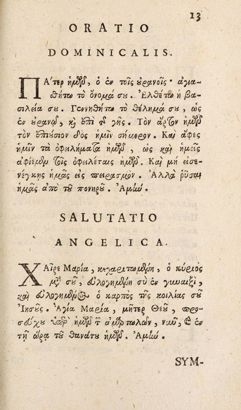 ORATIO 13 DOMINICALIS. ) ΠΑ^ρ ii/ufyf, 0 τυϊς χ^ρνοΊς · ayta~> cjnm το ογομφ <ru •-,,£λθδτ& >? /3at- σιλβία <γη . Τα/γγι^ τζ^ το 3ίλΥΐμ&, <τ« , 6)£ C4? y « Τον α^ν «/tS^T τον ’έΆιχσιον <£ος yi/uuv oy\ua£$S · iW αφδς *yu?v τα o(p«Aj^aS v/jJft 5 Ί^ΐς οφβίλίτοας γ\μ%$· Kct/ μ,ή eicrg- nyzrjg γιμ&ς &ς , ’Αλ/\£ pDjtff τ\μας a 710 tS ttovmqS · ^ A plui « SALUTATIO ANGELICA, * . ΧΑΪξδ M<*pi& 3 iteypexmffip* > ο ttu&eo? /OfJ' <rS, djteywfjSpn <ru ov yiwcufy y :φ dj}$yqju8pl& ο z άρτιος ττς ζοιλίας σ2 °IyicrSg · Ά^/α- Μαβιοί > μίίτΒξ Θίχ y τζββ-* σώγΗ \&ψ ημ$ τ # ν^φ x^Aofv 3 ν^α?y& ον τη οΐΐξοί τ2 dztyctjru ημ^« 3kpLu . SYM- \ *