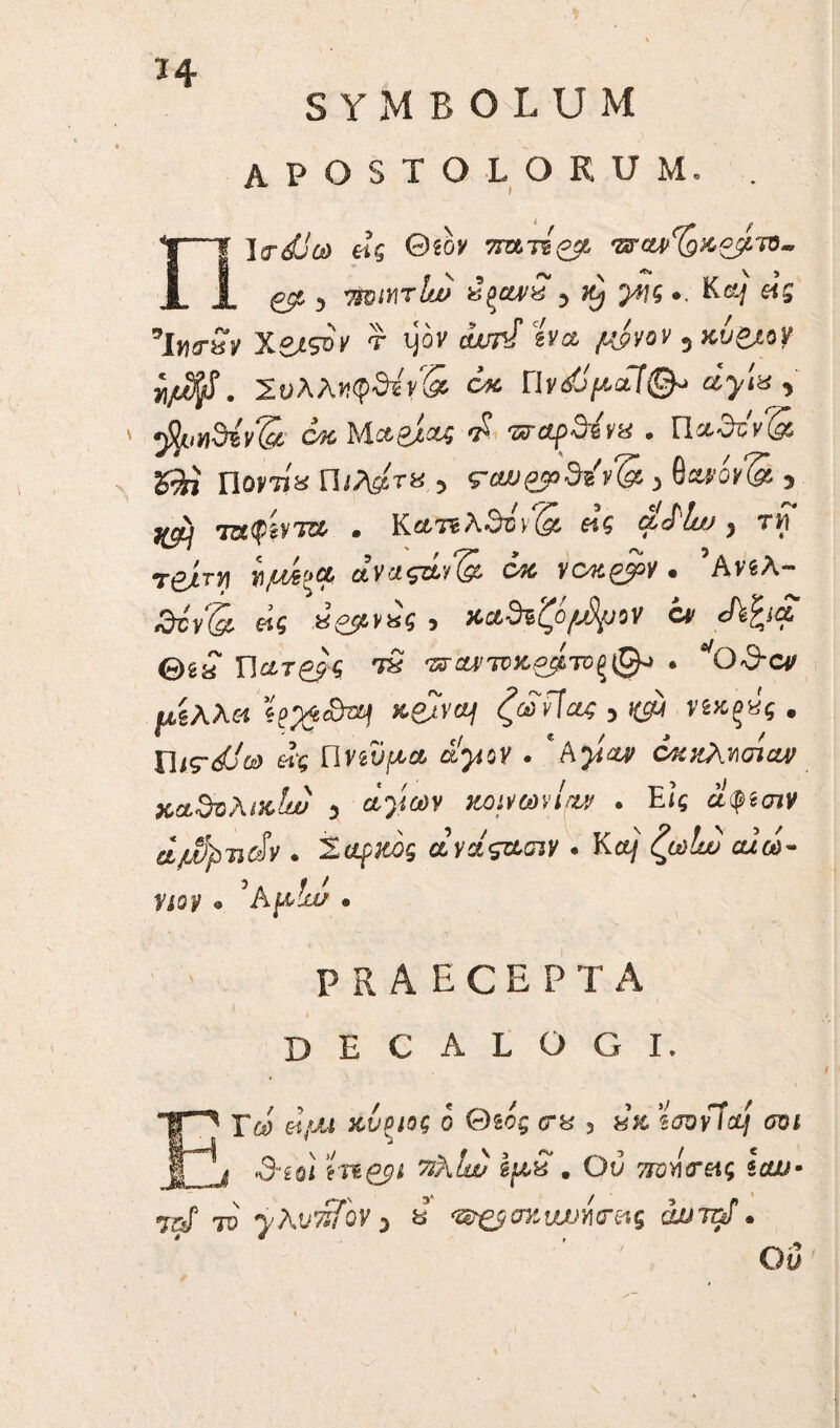 ϊ 4 SYMBOLUM apostolorum. nlrdjca eii Θ(bv τπχ-ήξ$, ts'U>%Acj/.ir>- gps, 7ΐβιητΙιν χξαν£ , ·. Kci/ «5 *lwrSv Y-SJ-soi' τ ijov o«n/ svce 5 κύ&ον ffl. Σύλληψή* Y& ΓΙvdjpctlQ* dylx , ' ^ιϊΐυη&ίν (cc C4C }ActPj,d4 d 7zrctp&&v& · Π/λ^τ». 5 ra»&>dfiv(& 3 Qwoy& 3 i^lj ταφτα · Κατίλθον^ «5 fcT'^ , τί T£4rji ϊ\μΛ':'& αγαςά^ ojc yck&pv · ’Ανδλ- &cy(g, β£ 8<£54V8$ ^ Kct3%^of*$fiiOV Ctf cfk^icc θέί n&rg^S τ£ isr^{,Tri>t£^TU^0j · ^Gd-cv αίλλ« ζωνίας 5 mg«$ . ΠίΓ^ώ) ei$ Πνδΰ^α ά^ον . *hyiw όκκλησίαν κα$ϋλί&1ω 3 άγων κοινωήην . Εις αψίσιν d/MpTidv . Μάρκος ανάςα,σιν . Κ<χ/ αιώ- HSF · 'hpdju/ · Ρ R A E c E Ρ Τ Α decalogi. Γ&> frf/XI ΧνΡΙΟζ ο Θδος <3“8 3 8& SJOvTA/ 0131 3·2θί mgpi ^Α^ ijw.« . Ου 7ΓΰΊ\<τ&ς Icw· <72^ το γλυτέϊον 3 u ‘&&σ%νυυιίσ·&ς dumi· Οΰ