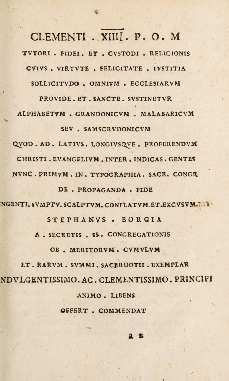 TVTORI . FIDEI . ET . CVSTODI . RELIGIONIS CVIVS . VIRTVTE , FELICITATE . IVSTITIA SOLLICITVDO . OMNIVM . ECCLESIARVM PROVIDE . ET . SANCTE . SVSTINETVR ALPHABETVM . CRANDONICVM • MALABARICVM >r SEV . SAMSCRVDONICVM QyOD . AD . LATIVS . LONGIVSQVE . PROFERENDVM,' * CHRISTI . EVANGELIVM . INTER . INDICAS . GENTES NVNC . PRIMVM . IN. TYPOGRAPHIA . SACR. CONGII DE . PROPAGANDA . FIDE NGENTI. SVMPTV. SCALPTVM. CONFLATVMET.EXCVSVM.t 1 STEPHANVS . BORGIA i A . SECRETIS . SS . CONGREGATIONIS OB . MERITORVM. CVMVLVM ET . RARVM . SVMMI. SACERDOTII . EXEMPLAR ND VLGENTISSIMO. AG . CLEMENTISSIMO. PRINCIPI ANIMO . LIBENS I I OFFERT . COMMENDAT a % %