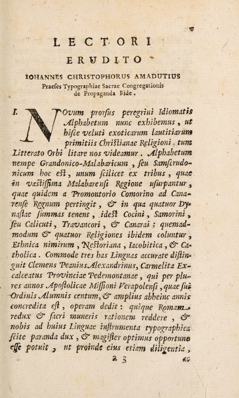 LECTORI ERUDITO - tOHANNES CHRISTOPHORUS AMADUTlUS Pracfes Typographiae Sacrae Congregationis de Propaganda fide « t n^Ovum prorfus peregrini Idiomath i / Alphabetum nunc exhibemus, ut ! fei/ee veluti exoticarum lautitiarum ' primitiis ChriHianae Religioni. tum litterato Orbi litare nos videamur . Alphabetum nempe Grandonico-Malabaricuw 3 feu Samfcrudo- nicum hoc eft ? unum fcilicet ex tribus , quae in vastif^ma Malabarenft Regione ufurpantur 3 quae quidem a Vromontorio Comorino ad Cana- renfe Rggnum pertingit, & in qua quatuor Dy* naflae fummas tenent, idefl Cocini, Samorini , feu Calicuti, Travancori 5 & Canar ai ; quemad~ modum <& quatuor Religiones ibidem coluntur s Ethnica nimirum , Klefforiana , lacobitica, Or* tholica . Commode tres has Linguas accurate diflin* guit Clemens Veanius Alexandrinus, Carmeli t a Ex¬ calceatus Provinciae Pedemontanae, per p/«~ rex Apoftolicae Miffioni Ferapolenfi, ^w^e fm Ordinis Alumnis centum, amplius ahheinc annis concredita efl , operam dedit: quique Rpinamu* redux & facri muneris rationem reddere , ^ Linguae inflrumenta typographica fcite paranda dux, e> magifter optimus opportune # pctfwf p f*£ proinde eius etiam diligentia, a 3 #?£