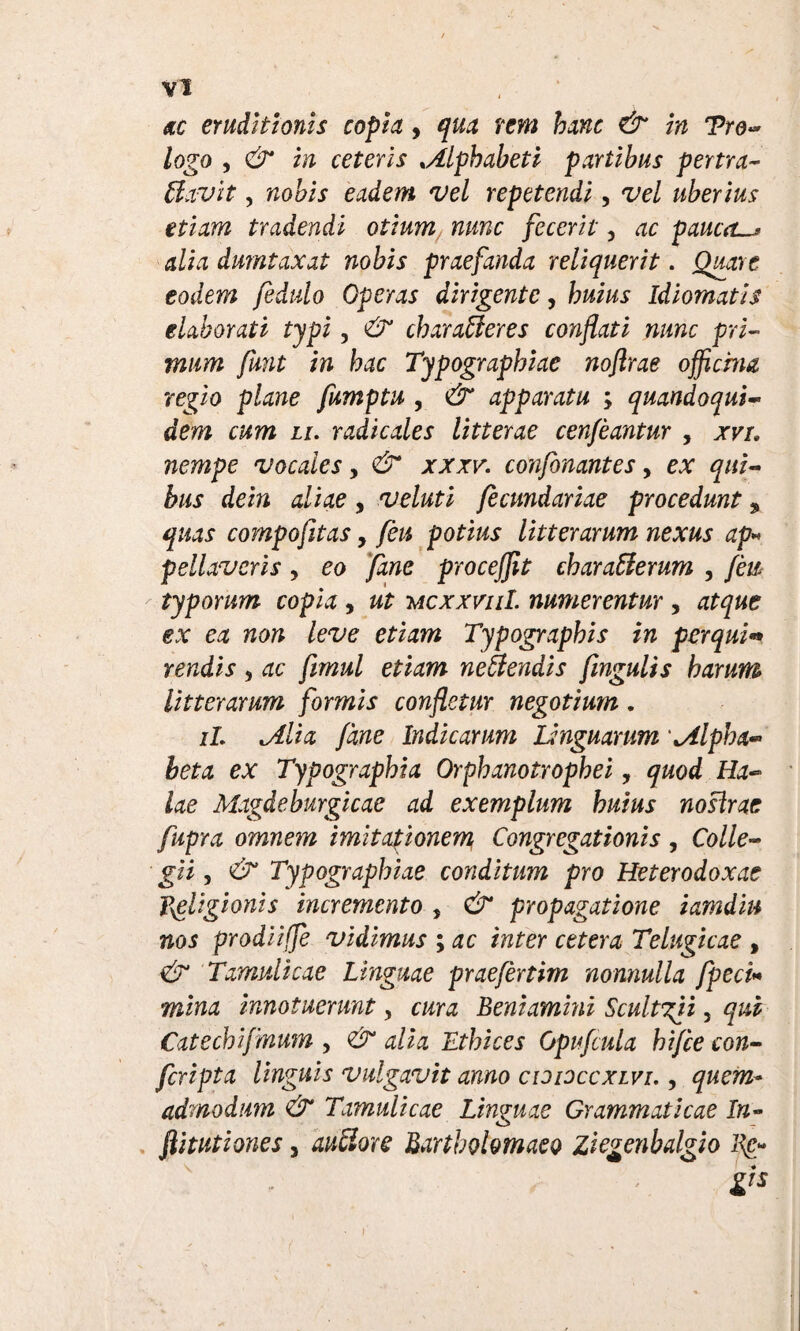 ac eruditionis copia 9 qua rem hanc & in Tro- logo , & in ceteris ,Alphabeti partibus pertra- Llavit, nobis eadem vel repetendi, vel uberius etiam tradendi otium nunc fecerit, ac paucas alia dumtaxat nobis praefanda reliquerit. Quare eodem fedulo Operas dirigente, huius Idiomatis elaborati typi, & charaffieres conflati nunc pri¬ mum funt in hac Typographiae noftrae officina regio plane fumptu , & apparatu ; quandoqui¬ dem cum li. radicales litterae cenfeantur , xvi. nempe vocales, & xxxv. confonantes, ex qui¬ bus dein aliae , veluti fecmdariae procedunt % quas compofitas, feu potius litterarum nexus ap* fellaveris , eo Jane proceffit charatterum , feu typorum copia, ut mcxxviiI. numerentur , atque ex ea non leve etiam Typographis in perqui» rendis , ac fmul etiam nefiendis fmgulis harum litterarum formis confletur negotium. it lAlia fdne Indicarum Linguarum alpha¬ beta ex Typographia Orphanotrophei, quod Ha- lae Magdeburgicac ad exemplum huius nosirae fupra omnem imitationem Congregationis , Colle¬ gii , & Typographiae conditum pro Heterodoxae religionis incremento , & propagatione iamdin nos prodiiffe vidimus ; ac inter cetera Telugicae , & Tamulicae Linguae praefertim nonnulla fpeci* mina innotuerunt, cura Leniamini Scultgii, qui Catechifmum , & alia Ethices Opufcula hifce con¬ fertpta linguis vulgavit anno cididccxlvi., quem* admodum & Tamulicae Linguae Grammaticae In- flitutiones, au&ore Lartholomaeo ziegenbalgio lin¬ gis