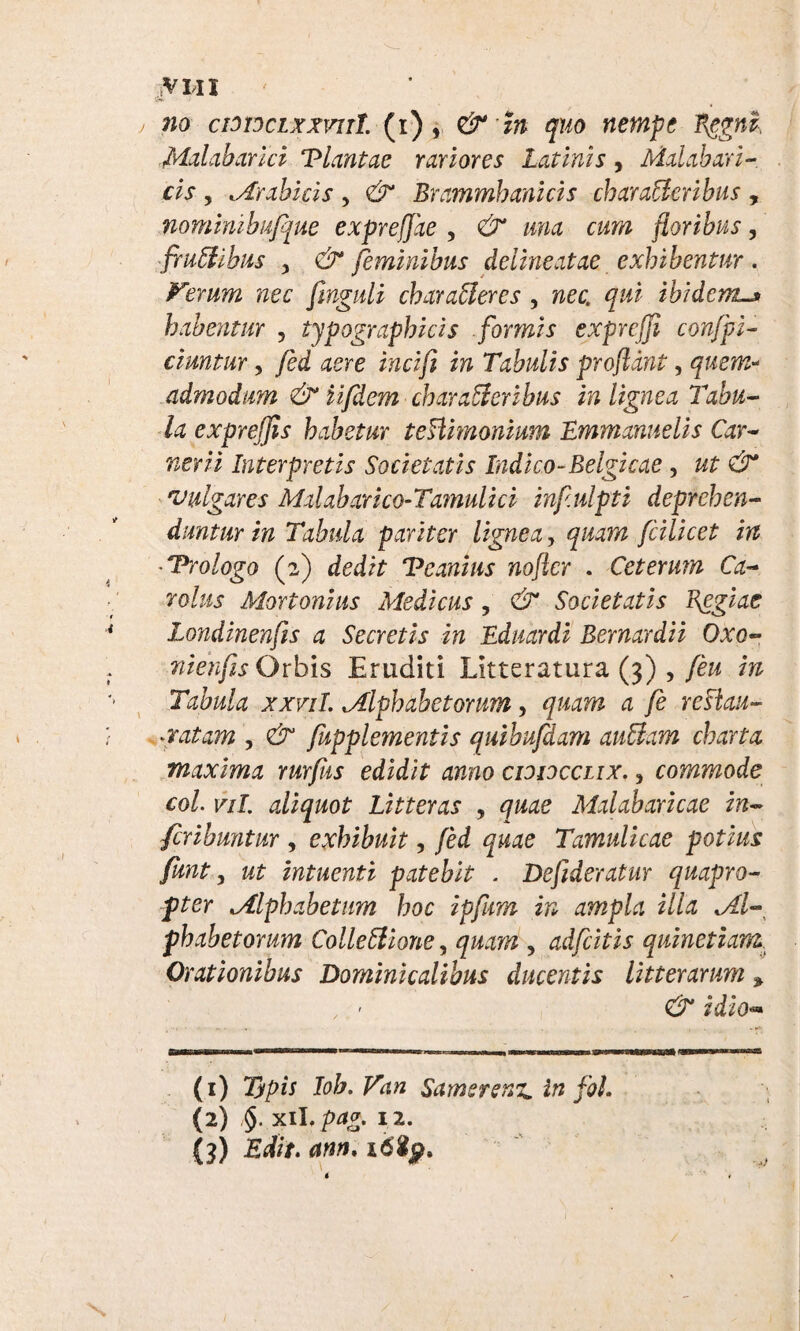 jVWI ' no cmocLxxvut (i), & H quo nempe Regni Malabarici Tlantae rariores Latinis, Malahari- cis , Arabicis , Brammhanicis charaCleribus , nominibufque exprefjae , Cr #724 floribus, frudibus j dr feminibus deiineatae exhibentur. Verum nec fmguli charAleres , nec. qui ibidem habentur , typographicis formis exprcffl confpi- ciuntur, /ed Tabulis proflant, quem* admodum & ii/dem charaCleribus in lignea Tabu¬ la expreffls habetur teHimonium Emmanuelis Car- nerii Interpretis Societatis Indico-Belgicae , ut & vulgares Mdabarico-Tamulici inf.ulpti deprehen¬ duntur in Tabula pariter lignea, quam fcilicet in ■ T-rologo (2) dedit Veanius nofter . Ceterum Ca- rolus Mortonius Medicus, 6 Societatis Regiae Londinenfts a Secretis in Eduardi Bernardii Oxo- nienfis Orbis Eruditi Litteratura (3) , feu m Tabula xxvil. Alphabetorum, quam a fe reHau- xatam , fupplementis quibufdam auCiam charta maxima rurfiis edidit anno cididcclix. , commode coi. vil. aliquot Litteras , quae Mxlabaricae in- fcribmtur , exhibuit, fed quae Tamulicae potius funt, wf intuenti patebit . Deflderatur quapro¬ pter Alphabetum hoc ipfum in ampla illa Al¬ phabetorum ColleClione, quam , adfeitis quinetiam. Orationibus Dominicalibus ducentis litterarum, , ' & idio•» &WTTTOltrr«BmaCTa«i<a' Ilirr-«HI—III »■—» a» 'ra»1—1gwriTtin (1) Typis lob.Vctn Samsrenz. in foL (2) §. xiL pag. i2. {3) Edit. am. i6$p. /