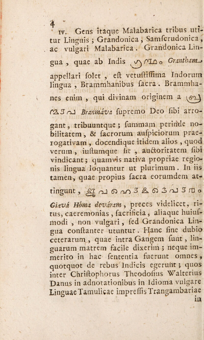 tur Linguis ; Grandonica , Samfcrudonica , ac vulgari Malabarica . Grandonica Lin¬ gua , quae ab Indis /XLD O Grantham.-> appellari folet , eft vetuftiffima Indorum lingua , Brammhanibus facra. Brammha- nes enim , qui divinam originem a (Vx5 nJ Branmava fupremo Deo fibi arro¬ gant 3 tribuuntque ; fummam perinde no¬ bilitatem, & facrorum aufpiciorum prae¬ rogativam , docendique itidem alios , quod verum , iuftumque lit , au&oritatem fibi vindicant; quamvis nativa propriae regio** nis lingua loquantur ut plurimum . In iis tamen, quae propius facra eorumdem at¬ tingunt , g oJ 6^ 5A^3/iJ5n]o Ciavd Horna devdram , preces videlicet,^ ri¬ tus, caeremonias , facrihcia, aliaque huiuf- modi , non vulgari, fed Grandonica Lin¬ gua conftanter utuntur . Hanc fine dubio ceterarum , quae intra Gangem funt, lin¬ guarum matrem facile dixerim ; neque im¬ merito in hac fententia fuerunt omnes, quotquot de rebus Indicis egerunt; quos inter Chriflophorus Theodofius Walterius Danus in adnotationibus in Idioma vulgare Linguae Tamulicae impreffis Trangambariae iu i