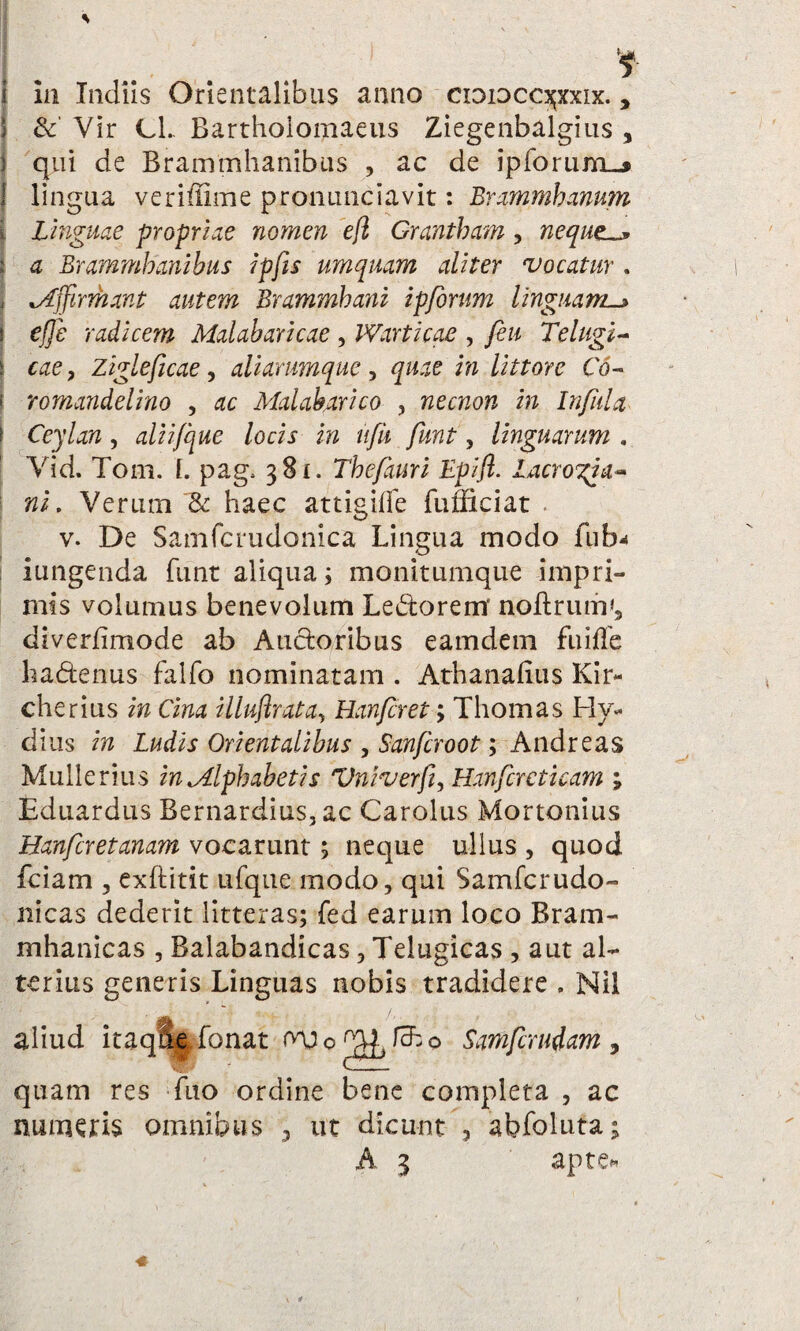 i in ludiis Orientalibus anno cxoioccs;xxix. , S & Yir Cl. Bartholomaeus Ziegenbalgius , } qui de Brammhanibus , ac de ipforu-m-» 1 lingua veriffime pronunciavit: Brammhanum \ Linguae propriae nomen eft Grantbam, neque. i a Brammhanibus ipfis umquam aliter vocatur . \ Affirmant autem Brammbani ipforum Unguant-» i effe radicem Malaharicae , Warticae , feu Telugi- i cae, Zigleficae, aliarumque, i?? littore Co- l romandelino , Malabarico , necnon in Infula ( Ceylan, aliifque locis in ufu funt, linguarum . Yid. Toni. L pag, 381. Tbefauri Epift. lacrogia- wi. Verum & haec attigiffe fufficiat v. De Samfcrudonica Lingua modo fub* iungenda funt aliqua; monitumque impri¬ mis volumus benevolum Ledorerrr noftrum*, diverfimode ab Ancioribus eamdem fuiffe hadtenus falfo nominatam . Athanalius Kir- cherius in Cina illuftratay Hanfcret; Thomas Hy- dius in Ludis Orientalibus , Sanfcroot; Andreas Mulle rius in Alphabetis Vniverff Harfcrcticam ; Eduardus Bernardius, ac Carolus Mortonius Hanfcretanam vocarunt; neque ullus , quod fciam , exftitit ufque modo, qui Samfcrudo- nicas dederit litteras; fed earum loco Bram- mhanicas , Balabandicas, Telugicas , aut al¬ terius generis Linguas nobis tradidere . Nil aliud itaqfie, fonat W o Jch o Samfcrudam , quam res fuo ordine bene completa , ac numeris omnibus , ut dicunt , abfoluta;
