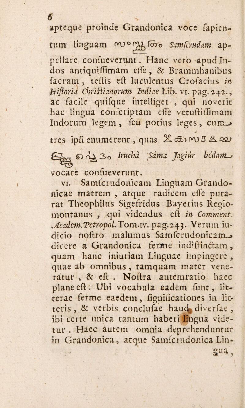 apteque proinde Grandonica voce fapien- tum linguam W ° ^ feno Samfcrudam ap¬ pellare confueverunt. Hanc vero ^apud In¬ dos antiquidimam ede , & Brammhanibus facram , teftis eft luculentus Crofaeius in v 'S Biftoria Cbrislumorum Indiae tib. vi. pag. 242., ac facile quifque intelliget , qui noverit hac lingua confcriptam ede vetuftidimam Indorum legem , feu potius leges, cumj tres ipfi enumerent, quas g-3^ Irucbd Sdma Jagiur bedam._» vocare confueverunt. vr. Samfcrudonicam Linguam Grando- nicae matrem , atque radicem ede puta- rat Theophilus Sigefridus Bayerius Re<fto tnontanus , qui videndus eft in Comment. icadem.Tetropol.Tom.1v.pag.243. Verum iu- dicio tioftro malumus Samfcrudonicam--» dicere a Grandonica ferme ind id indam , quam hanc iniuriam Linguae impingere , quae ab omnibus , tamquam mater vene¬ ratur , & eft . Noftra autemratio haec plane eft. Ubi vocabula eadem funt, lit¬ terae ferme eaedem, fignideationes in lit¬ teris , & verbis conclufae hauc^ diverfae , ibi certe unica tantum haberi lingua vide¬ tur . Haec autem omnia deprehenduntor in Grandonica, atque Samfcrudomca Lin¬ gua,