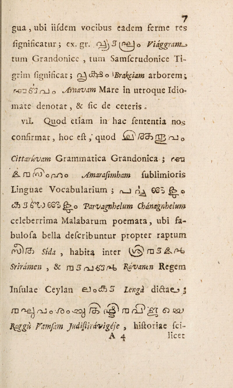 J gua, ubi iifdem vocibus eadem ferme res fignificatur ; ex. gr. . 9^3 3 (PtLj o Vidggram tum Grandonicc , tum Samfcrudonice Ti¬ grini fignificat; ^Brakckm arborem; r-&n 6'J nJ o .Ay navam Mare in utroque Idio mate denotat. & fic de ceteris * viL Quod etiam in hac fententia nog confirmat, hoc eft quod f3dh> flp nj 0 Cittaruvam Grammatica Grandonica ; c&u A ro m) o aO o *Amarafimbam fublimioris ' Linguae Vocabularium , o.J rlj^ €6e» |£> o dh 3 tTiO G6T) jg> Q Tarvagnhdum Chdmgnhelum celeberrima Malabarum poemata, ubi fa- bulofa bella defcribuntur propter raptum fnjWj Sida , habita inter Srirdmen , & m 5 B&vantn Regem Infulae Ceylan eJodbJ lengk di&ao | m nj o /do /S 0^ ro rQgr 6^ sai fg/i Fmfam Judiflirdvigdjc , hiftonae fci- A 4, licet A