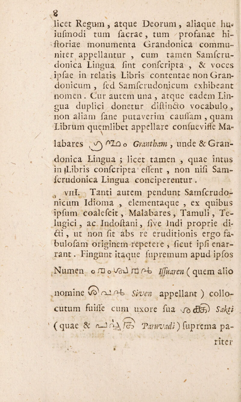 ■ N V , , - licet Regum, atque Deorum, aliaque hu* iufmodi tum facrae , tum ^ profanae hi- • Horiae monumenta Grandonica commu¬ niter appellantur , cum tamen Samfcru- donica Lingua fint confcripta , & voces .ipfae in relatis Libris contentae non Gran- donicum , fed Samfcrudonicum exhibeant nomen. Cur autem una , atque eadem Lin¬ gua duplici donetur diftin&o vocabulo 3 non aliam fane putaverim caudam , quam Librum quemlibet appellare confueviffe Ma« \ labares v ^ AIa o Grantham s unde & Gran¬ donica Lingua ; licet tamen , quae intus in fLibris confcripta edent , non nili Sam- fcrudonica Lingua conciperentur . vnl. Tanti autem pendunt Samfcrudo¬ ni curn Idioma elementaque , ex quibus ipfum coalefcit, Malabares , Tamuli, Te- lugici, ac Indoflani, five Indi proprie di¬ di , ut non fit abs re eruditionis ergo fa* bulofam originem repetere , licut ipfi enar¬ rant . Fingunt itaque fupremum apud ipfos Numen o ra o VoU ni o-L ijjkaren ( quem alio nomine o-b Slnjcn appellant) collo¬ cutum fuide cum uxore fu a fd cEfc) Sabti i ' (quae & ‘Paruvadi) ftiprema pa¬ riter /