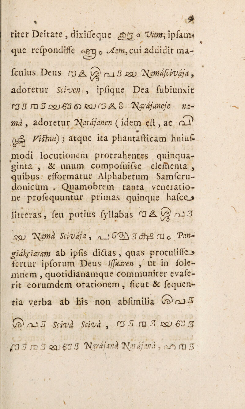 rker Deitate , dixiffeque o Vum; ipfam* que refpondiffe ngg-0 ui addidit ma- r . \ ' fcullis Deus rj A ru 5 Jtxu lamafcivaja , adoretur Sciven •, ipfique Dea fubiunxit rj3 m 3 jxu&J&s&jW 4L 8 'H^rdjaneje m- /—v md , adoretur Islarajancn ( idem eft , ac aJr ♦ gjr^ Fifbui); atque ita phantafticam huiuf- modi locutionem protrahentes quinqua¬ ginta , & unum compofuifse elerfienta , quibus effbrmatur Alphabetum Samfcru- donicum . Quamobrem tanta veneratio¬ ne profequuntur primas quinque hafce_> litteras, feu potius fyllabas 33 3 ... ;\ ■ ; jxu 3{amd Scivdja 9 n_j Lr dihd ra 0 gidkciaram ab ipfis didas, quas protulilfej* fertur ipforum Deus Iflkaren , ut in fole- niriem , quotidianamque communiter evafe- rit eorumdem orationem, ficut & fequen- tia verba ab his non abfimilia O^njS Q nJ 5 Scivi Scivi , . rj 5 ra 3 szu ■GV 3 V ' . • ' ;•/ - ' . ... i ,, t {3 3 ra 3 HSV&3 3 Vnrahui Ityrajml, an m 3 \ r