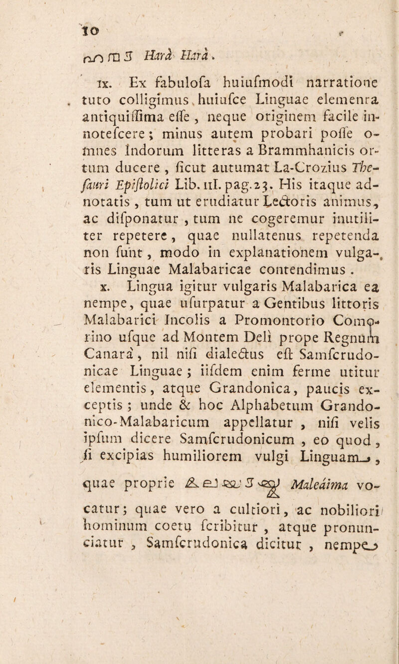 od Jn 3 Hara Hara. ix. Ex fabulofa huiufmodi narratione . tuto colligimus Jiuiufce Linguae elemenra antiquiffitna effe , neque originem facile in- notefcere; minus autem probari polfe o- mnes Indorum litteras a Brammhanicis or¬ tum ducere , ficut autumat La-Crozius The- fami Epiftolici Lib. ni. pag.23. His itaque ad- notatis , tum ut erudiatur Ledoris animus, ac difponatur , tum ne cogeremur inutili¬ ter repetere, quae nullatenus repetenda non funt, modo in explanationem vulga-o ris Linguae Malabaricae contendimus . x. Lingua igitur vulgaris Malabarica ea nempe, quae ufurpatur a Gentibus littoris Malabarich Incolis a Promontorio Como- rino ufque ad Montem Deli prope Regnum Canara , nil nili dialedus eft Samfcrudo- nicae Linguae ; iifdem enim ferme utitur elementis, atque Grandonica, paucis ex¬ ceptis ; unde & hoc Alphabetum Grando- nico-Malabaricum appellatur , nili velis ipfum dicere Samfcrudonicum , eo quod , ii excipias humiliorem vulgi Linguam-», quae proprie Mdedima vo¬ catur; quae vero a cultiori, ac nobiliori/ hominum coetu fcribitur , atque pronun¬ tiatur , Samfcrndoniea dicitur , nempo / 1