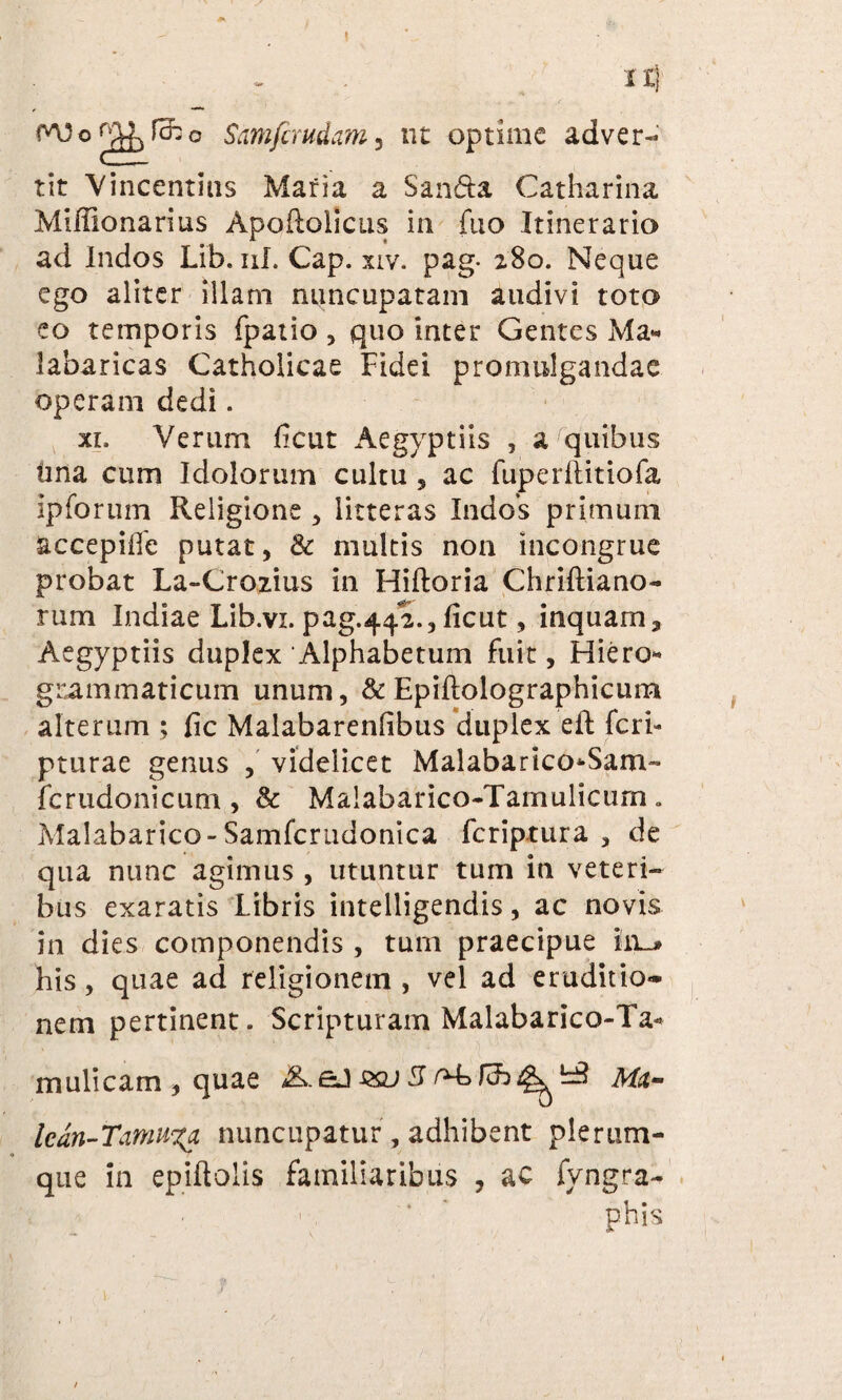XI) wo ^ fcfc o Smfcmdam, nt optime adver¬ tit Vincentius Maria a San&a Catharina Miffionarius Apodolicus in fuo Itinerario ad Indos Lib. ni. Cap. xiv. pag- 280. Neque ego aliter illam nuncupatam audivi toto eo temporis fpatio , quo inter Gentes Ma« iabaricas Catholicae Fidei promulgandae operam dedi. xi. Verum ficut Aegyptiis , a quibus ima cum Idolorum cultu , ac fuperllitiofa Ipforum Religione , litteras Indos primum accepilfe putat, & multis non incongrue probat La-Crozius in Hiftoria Chriftiano- rum Indiae Lib.vi. pag.442., ficut, inquam, Aegyptiis duplex Alphabetum fuit, Hiero- grammaticum unum, & Epiftolographicum alterum ; fic Malabarenfibus duplex efl feri- pturae genus , videlicet Malabarico*Sam- fcrudonicum , & Maiabarico-Tamulicurn „ Malabarico-Samfcrudonica feriptura , de qua nunc agimus , utuntur tum in veteri¬ bus exaratis Libris intelligendis, ac novis in dies componendis , tum praecipue in^ his, quae ad religionem, vel ad eruditio¬ nem pertinent. Scripturam Malabarico«Ta* mulicam,quae aJ&u3^Ma- Ican-Tamununcupatur, adhibent plerum¬ que in epiftolis familiaribus , ac fyngra- ' * ' phis ih j
