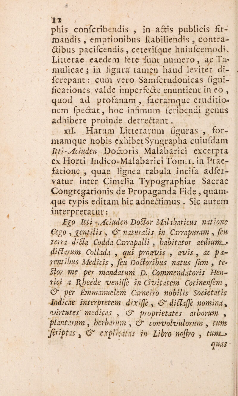 phis confcribendis , in a£tis publicis fir¬ mandis , emptionibus flabiliendis , contra¬ ctibus pacifcendis, ceterifque huiufcemodi. Litterae eaedem Iere fiunt numero, ap Ta- mulicae ; in figura tamen haud leviter di- fcrepant: cum vero Samfcrudonicas figni- ficationes valde imperfecte enuntient in eo , quod ad profanam , facramque eruditio¬ nem fpefitat, hoc infimum fcribendi genus adhibere proinde detre&ant. xil. Harum Litterarum figuras , for- mamque nobis exhibet Syngrapha cuiufdam Itti-Mciuden Doetoris Malabarici excerpta ex Horti Indico-Malabarici Tom-.i, in Prae¬ fatione , quae lignea tabula incifa adfer- vatur inter Cimelia Typographiae Sacrae Congregationis de Propaganda Fide , quam- .que typis editam hic adnectimus . Sic autem interpretatur: Ego Itti -.Aciuden Dottor Malabaricus natione Cego , gentilis , & natur alis in Carrapuram , feu terra ditia Codda Carrapalli , habitator aedium.^ ditiarum Collada , qui proavis , avis , ac pa¬ rentibus Medicis , feu Dotforibus natus fum , tc- ftor me per mandatum D. Commendatoris Hen- rici a Jfheede veniffe in Civitatem Cocinenfem, & per Emmanuelem Carneiro nobilis Societatis Indicae interpretem dixiffe , & ditlaffc nomina, virtutes medicas , & proprietates arborum , plantarum, herbarum , & convolvulorum , tum 'Jcriptas a & explicatas in Libro noftro , tum~> qms -