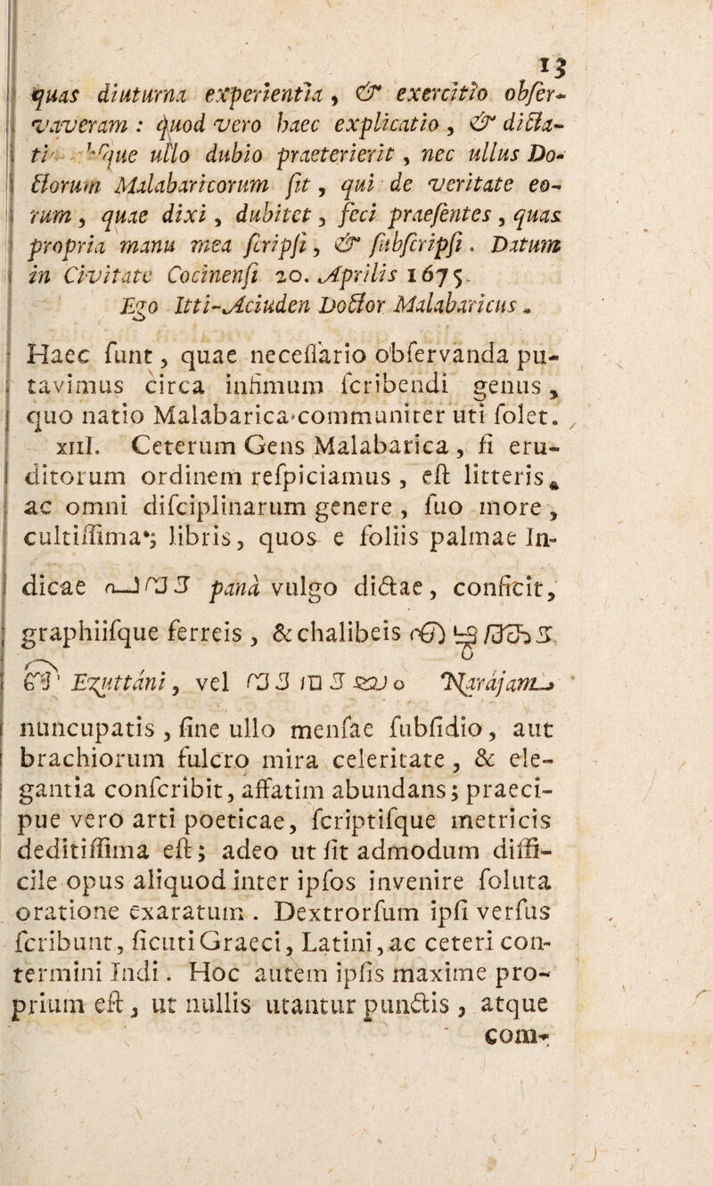 13 quas diuturna experientia , & exercitio ohfer- vaveram : quod vero haec explicatio , & di ela¬ ti Krijue ullo dubio praeterierit, nec ullus Do~ Horum Malabarrcorum jit, qui de veritate eo¬ rum , quae dixi , dubitet , feci praefentes , quas propria manu mea fcripji, ^ fuhfcripfi. Datum in Civitate Cocinenfi 20. ^Aprilis 1675, Itti-Jlciuden botior Malabaricus. Haec funt, quae neceffario obfervanda pu¬ tavimus circa infimum feribeadi genus , quo natio Malabarica*communiter uti folet. xiil. Ceterum Gens Malabarica , fi eru¬ ditorum ordinem refpiciamus , efl litteris * ac omni difciplinarum genere , fuo more , cultiffima*; libris, quos e foliis palmae In¬ dicae a-JC35 pand vulgo didae, conficit, graphiifque ferreis , &chalibeis cQ) 'zSfdzhZ (ff' 'Exuttdni, vel rj 3 /U 3 zpj o J$ardjam-> nuncupatis , fine ullo menfac fubfidio, aut brachiorum fulcro mira celeritate , & ele¬ gantia confcribit, affatim abundans; praeci¬ pue vero arti poeticae, fcriptifque metricis deditiffima eft; adeo ut fit admodum diffi¬ cile opus aliquod inter ipfos invenire follita oratione exaratum . Dextrorfum ipfi verfus feribunt, ficutiGraeci, Latini, ac ceteri con¬ termini Indi. Hoc autem ipfis maxime pro¬ prium eft, ut nullis utantur pundis , atque conir