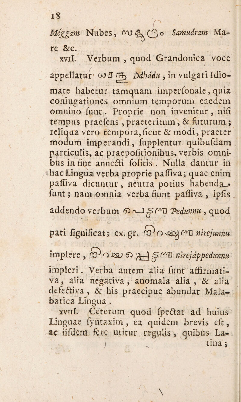 Miggcm Nubes, Paj^(3° Sawudram Ma¬ re &c. xvil. Verbum , quod Grandonica voce \ appellatur1 to5 itdhddu , in vulgari Idio- mate habetur tamquam imperfonale, quia coni ugat io nes omnium temporum eaedem omnino funt. Proprie non invenitur , niii tempus praefens,praeteritum, & futurum ; reliqua vero tempora, ficut & modi, praeter modum imperandi, fupplentur quibufdam particulis, ac praepofitionibus, verbis omni¬ bus in fine anne&i folitis . Nulla dantur in hac Lingua verba proprie paffiva; quae enim paffiva dicuntur, neutra potius habendae funt; nam omnia verba fiunt paffiva, ipfis addendo verbum Tedunnu , quod • ‘ ' ¥ pati fignificat; ex.gr. n vsoj rATi nhejunnu implere , &ns&j 6} ^mrejdppedunm impleri. Verba autem alia funt affirmati¬ va , alia negativa, anomala alia , & alia defe&iva, & his praecipue abundat Mala- barica Lingua. xvnl. Ceterum quod fpe&at ad huius Linguae fyntaxim , ea quidem brevis eft, ac iifdem fere utitur regulis, quibus La-