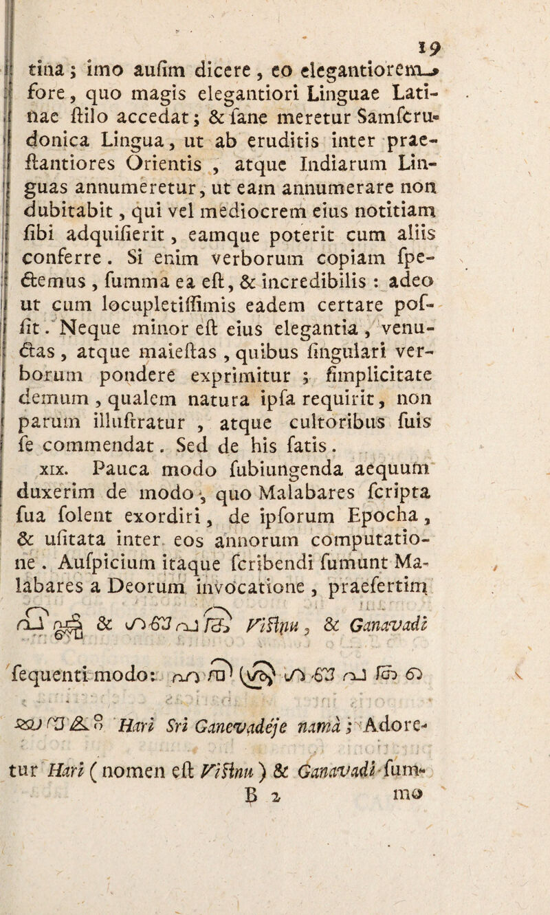 H .. , • \ ■ - * * l • . . • - ^ * 19 I tina; imo aufim dicere , eo elegantiorem-* : fore, quo magis elegantiori Linguae Lati¬ nae ftilo accedat; & fane meretur Samfcru* ! donica Lingua, ut ab eruditis inter prae- ftantiores Orientis , atque ludiarum Lin- 1 guas annumeretur, ut eam annumerare non dubitabit, qui vel mediocrem eius notitiam fibi adquifierit, eamque poterit cum aliis conferre . Si enim verborum copiam fpe- dtemus , fumma ea eft, & incredibilis : adeo ut cum locupletiffimis eadem certare pof- iit. Neque minor eft eius elegantia , venu- I dias , atque malefias , quibus lingulari ver¬ borum pondere exprimitur ; fhnplicitate demum , qualem natura ipfa requirit, non parum illuftratur , atque cultoribus fuis fe commendat. Sed de his fatis. xix. Pauca modo fubiungenda aequum duxerim de modo *, quo Malabares fcripta fua folent exordiri, de ipforum Epocha, 3c ufitata inter eos annorum computatio¬ ne . Aufpicium itaque fcribendi fumunt Ma¬ labares a Deorum invocatione , praefertim -S ' . .W , ; . ( jl ^ . PtHnu , & GanaVidh fequenti modo: an /? lA nJ fdb 6^ \ 59J rJ dL 8 Hm Sri Ganevadeje nama; A do re* tur Hari (nomen eft ViVmu ) & Ganavadl■ fum*