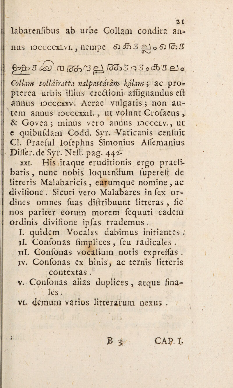: 21 nus idccccxlvi. 3 nempe &) &h3 E±A0&)fch3 i , 5ssi)' ni ^ /33^3 n 3oddb 3 o Collam tollahatia nalpattdrdm ludiam; ac pro- pterea urbis illius ere&ioni affignandus eft annus iocccxxv. Aerae vulgaris ; non au¬ tem annus idcccxxiL , ut volunt Crofaeus , & Govea ; minus vero annus ioccclv., ut e quibufdam Codd. Svr. Vaticanis cenfuit CL Praefui Iofephus Simonius Affemanius Diller.de Syr. Neft. pag. 442- xxl His itaque eruditionis ergo praeli¬ batis , nunc nobis loquendum fuperefl: de litteris Maiabaricis , earumque nomine , ac divilione . Sicuti vero Malabares in fex or¬ dines omnes fuas diftribuunt litteras , fic nos pariter eorum morem fequuti eadem ordinis divilione ipfas trademus. I. quidem Vocales dabimus initiantes „ ii. Confonas fimplices , feu radicales . 11L Confonas vocalium notis expreflas . xv. Confonas ex binis, ac ternis litteris contextas . v. Confonas alias duplices, atque fina¬ les . vi. demum varios litterarum nexus . B i/ CAI? I,