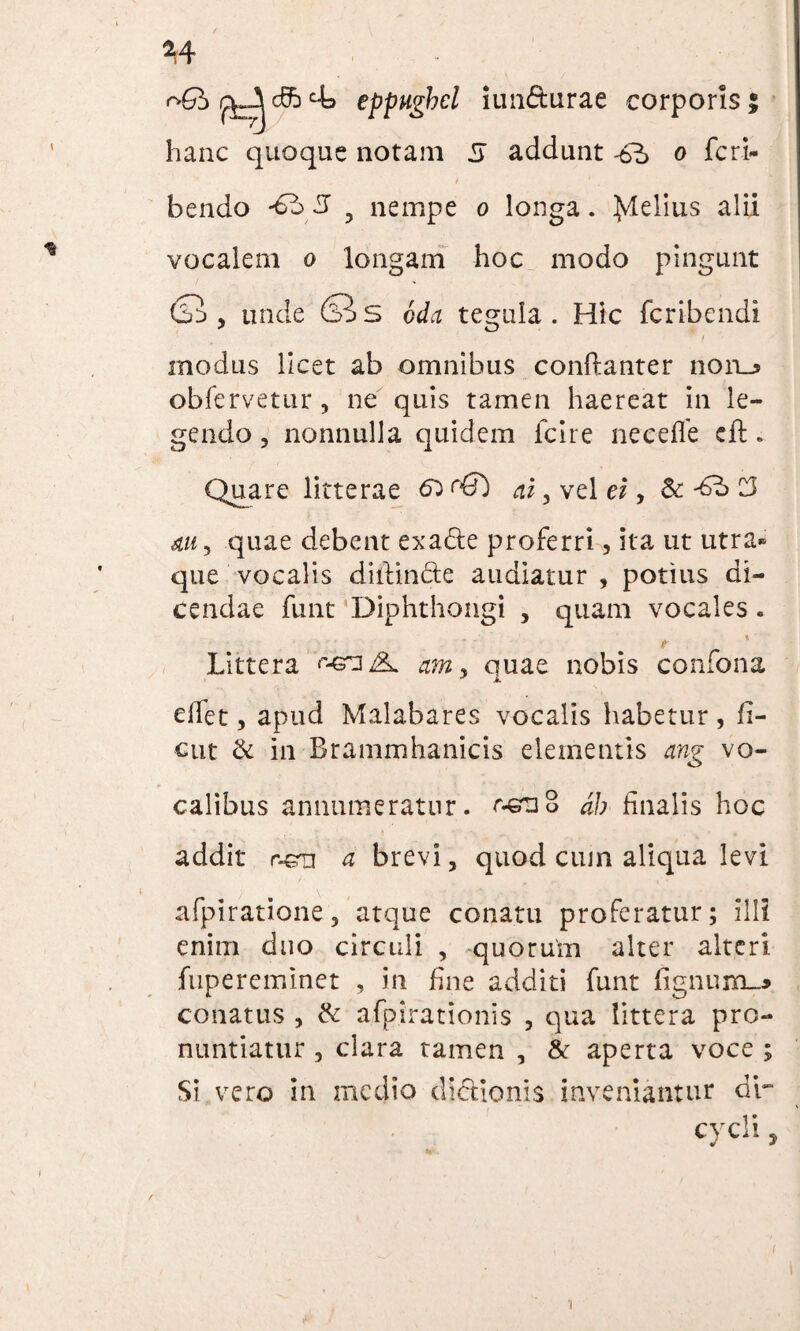 eppwgbd iim&urae corporis | hanc quoque notam 5 addunt -6^> o feri- bendo ? nempe o longa. Jdelius alii vocalem o longam hoc modo pingunt (SS , unde (SiS cda tegula. Hic fcribendi i modus licet ab omnibus conftanter noiu obfervetur, ne quis tamen haereat in le¬ gendo , nonnulla quidem fcire necefle eft. Quare litterae ai, vel ei, & ^ C3 au9 quae debent exadte proferri, ita ut utra» que vocalis diftin&e audiatur , potius di¬ cendae funt Diphthongi , quam vocales. / * Littera am, quae nobis confona elfet, apud Malabares vocalis habetur , fi- cut & in Brammhanicis elementis ang vo¬ calibus annumeratur. oenS d/; finalis hoc addit r-en a brevi, quod cum aliqua levi afpiratione, atque conatu proferatur; illi enim duo circuli , quorum alter alteri fupereminet , in fine additi funt fignum-* conatus , & afpirationis , qua littera pro¬ nuntiatur , clara tamen , & aperta voce ; Si vero in medio dictionis inveniantur dr cycli,