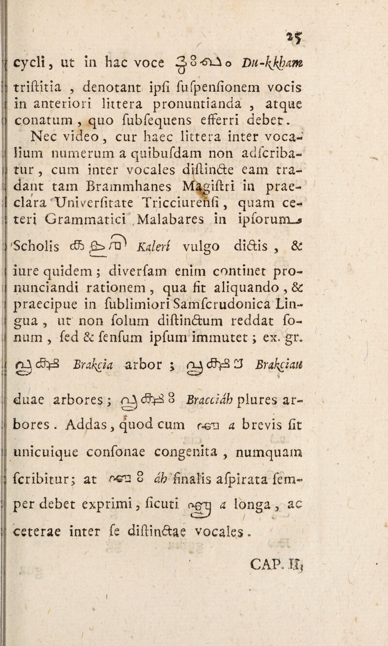 cycli, ut in hac voce ^.8'6'iAo Du-kJ^am triftitia , denotant ipfi fufpenfionem vocis in anteriori littera pronuntianda , atque conatum , quo fubfequens efferri debet . Nec video, cur haec littera inter voca¬ lium numerum a quibufdam non adlcriba- tur , cum inter vocales difiinde eam tra- dant tam Brammhanes M^giftri in prae¬ clara'Univerfitate Tricciurenfi, quam ce¬ teri Grammatici .Malabares in ipforum^ 'Scholis c£b t£b A31 Kaleri vulgo didis, &£ iure quidem; divertam enim continet pro- nunciandi rationem , qua fit aliquando , & praecipue in fublimioriSamfcrudonica Lin¬ gua , ut non folum di ft i netum reddat fo- num , fed & fenfum ipfum immutet; ex. gr. clI cftfcS Brakcia arbor ; rydhfSCJ Brakciaii i duae arbores; Bracciab plures ar¬ bores . Addas, quod cum r-em a brevis fit unicuique confonae congenita , numquam feribitur; at oeu 8 'finalis afpiratafem- per debet exprimi, ficuti ogrj a longa, ac ceterae inter fe diftindae vocales. GAP.. Uj