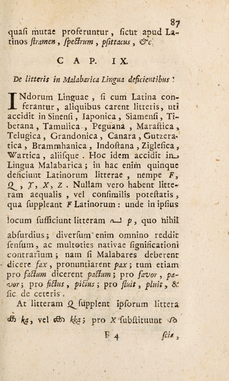 8? quafi mutae proferuntur, fient apud La¬ tinos ftramen, fpeBrum , pfittacus , &c, i C A P. IX. De litteris in Mahbarica Lingua deficientibus ? INdorum Linguae , fi cum Latina con¬ ferantur, aliquibus carent litteris, uti accidit in Sinenfi , Iaponica , Siamenfi , Ti- betana, Tamuiica , Peguana , Maraftica, Telugica, Grandonica , Canara, Gutzera* tica , Brammhanica , Indoftana , Ziglefica, Wartica, aliifque . Hoc idem accidit in_» Lingua Malabarica; in hac enim quinque deficiunt Latinorum litterae , nempe F, Q^y T, Xy Z . Nullam vero habent litte¬ ram aequalis , vel confimilis poteftatis % qua fuppleant F Latinorum : unde in ipfius locum fufficiunt litteram n-J p, quo 'nihil abfurdius; diverfum'enim omnino reddit fenfum, ac multoties nativae fignificationi contrarium; nam fi Malabares deberent dicere fax, pronuntiarent pax; tum etiam pro faBurn dicerent paBum; pro favor, pa¬ vor; pro fiBus , piBus; pro fluit, pluit, 8c fic de ceteris « r f i At litteram O^fupplent ipforum littera vel sSo kkgi pro X fubfUtuunc 'fb