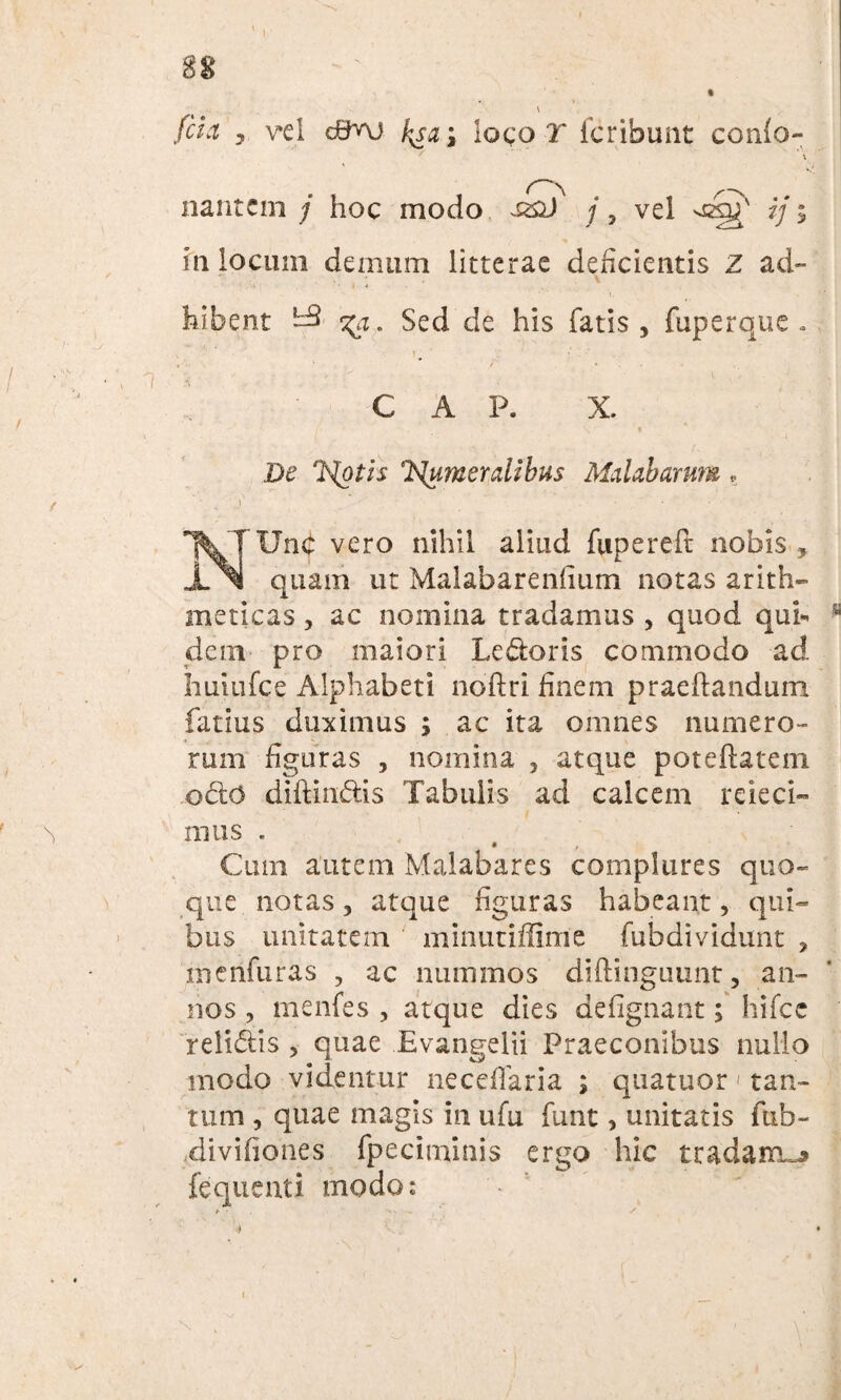 88 \ fita 7 v*ei c0nj b^a \ loco T fer ibunt conio- \ nantem / hoc modo /, vel ij 5 in locum demum litterae deficientis Z ad¬ hibent ^3 <^a. Sed de his fatis, fuperque . > ■ • ’ / • C A P. X. De ISlumerdihus Mdabarum, NUnb vero nihil aliud fupereft nobis , quam ut Malabarenlium notas arith¬ meticas , ac nomina tradamus , quod qub dem pro maiori Le&oris commodo ad huiufce Alphabeti noftri finem praedandum fatius duximus ; ac ita omnes numero¬ rum figuras , nomina , atque poteftatem ©do diftindis Tabulis ad calcem rdeci¬ mus . Cum autem Malabares complures quo¬ que notas, atque figuras habeant, qui¬ bus unitatem minutiffime fubdividunt , menfuras , ac nummos diftingiumt, an¬ nos , menfes , atque dies defignant; hifce relidis , quae Evangelii Praeconibus nullo modo videntur neccfiaria ; quatuor' tan¬ tum , quae magis in ufu funt > unitatis fub- divifiones fpeciminis ergo hic tradam^ fequenti modo: