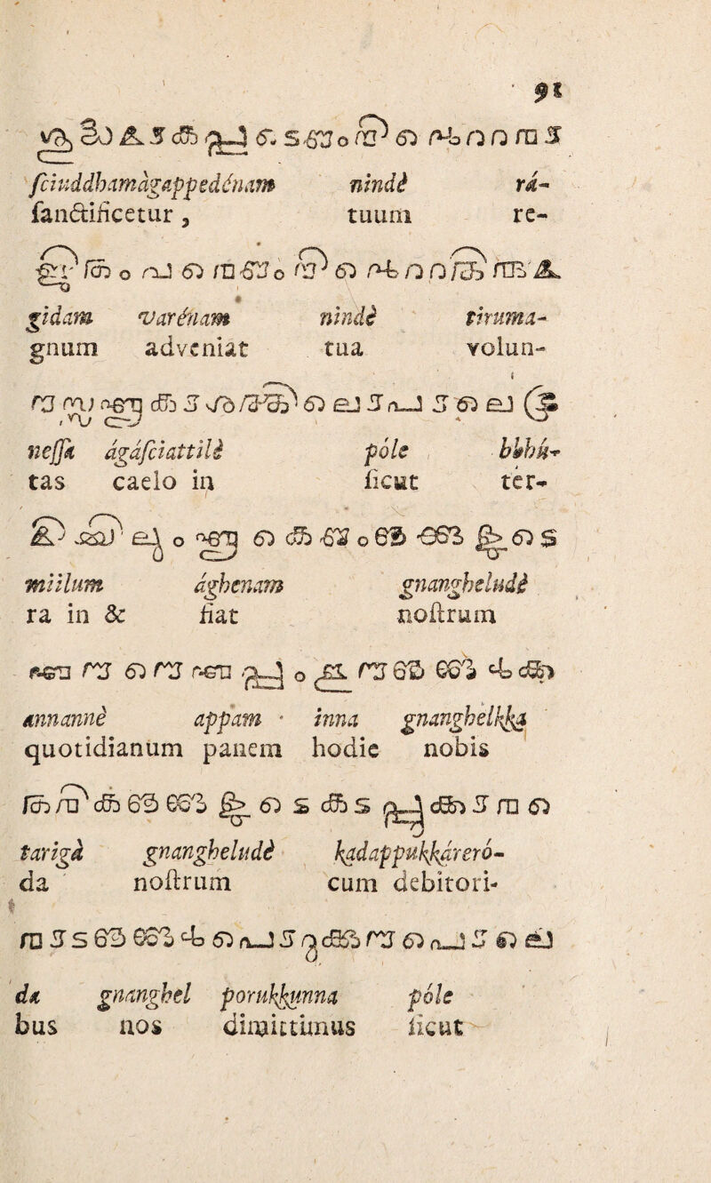 fciuddhamdgappeddnam nindi ri- fan&ificetur, tuum re- ft-4 6. S-S30& 65 rtoora s gidam gnum o nj 55 mS3o & 65 rt/jpS /TE A. I v arduam nindi t irum a- adveniat tua volun- 5 65 eJ (Ji ncffii dgdfciattili pole bhbu- tas caelo in ficut ter- o Sg±) ' milium dghenam gnangheludi ra in Sc fiat noilrum f-&u rg & rg r-GT3 o^r!j6S GGi 4>d&> dnnanne appam * /wtm gmnghdhfca quotidianum panem hodie nobis fa>;i?cd3 63 ee°j ^6)S(fts m o tariga gnangheludi kadappukp/aero- da noilrum cum debitori- I ; •• *. 1 ;■ - russ63 ®3Z & r>-J 5 /gcBft rg 6) o-U .Z da gmnghel poruhjaunna pole bus aos dimittimus licut