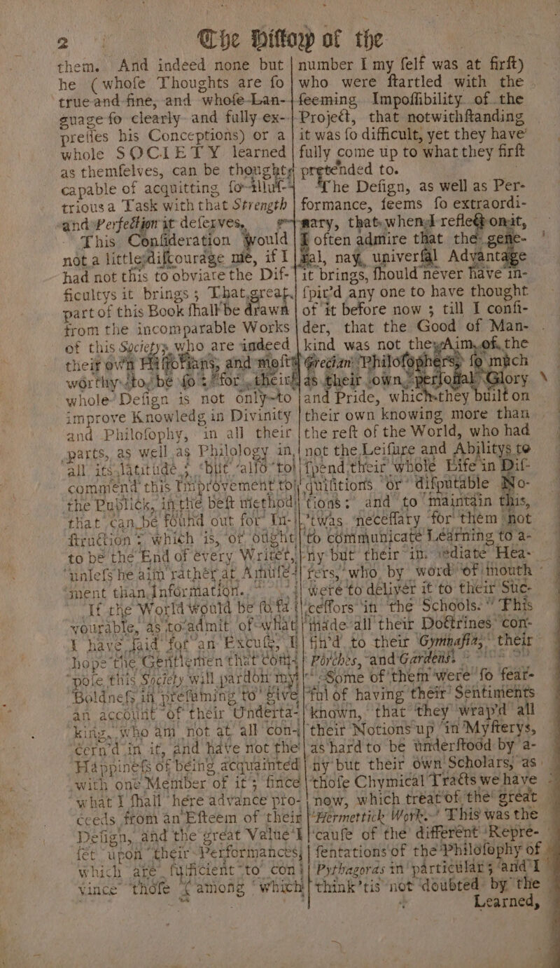 them. And indeed none but he (whofe Thoughts are fo refles his Conceptions) or a whole SOCIETY. learned capable of acquitting for-4l triousa Task with that Strength vandwWerfedijon it deferves, This Confideration would not a littlesdifcourdge me, if I of this ae ee ‘king,.who am not at all con éern’d_in it, and have not the’ number I my felf was at firft) who were ftartled with the | feeming Impoffibility ofthe Project, that notwithfanding it was fo difficult, yet they have’ fully come up to what they firft formance, feems fo extraordi- mary, that-whend Sai Ye f often admire that the eee tape fal, nay, univerfgl Advan it brings, fhould never have in- fpic’d any one to have thought of it before now 3; till I confi-