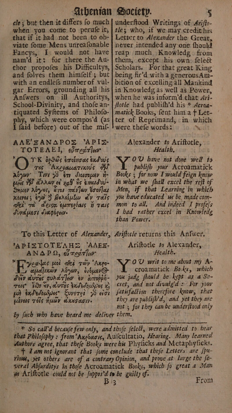 cle ; but then it differs fo much when you come to perufe it, that if it had not been to ob- viate fome Mens unreafonable Fancys, I: would not have nam’d it: for there the Au- thor propofes his Difficultys, and folves them himfelf ; but with an endlefs number of vul- gar Errors, grounding all his Anfwers on ill Authoritys, School-Divinity, and thofe an- ‘tiquated Syftems of Philofo- phy, which were compos’d (as I faid before) out of the mif- AAE'ZANAPOS °API=- TOTEAE], edvreg7av ‘ YK dedas errotnoas end o's JF 785 -Anpgauarinus of aojr' Tie 8 én dhorooyer ii- yas WW Brrwr ef yf 8s eaatdod- Snucv Ayes, s7er mevlav Ecovfas xowor; &amp;0 3 Berciulw dv rats cer’ rh heise eamectals i Tes Swyapert Aapeceye Sd To this Letter of Alexander, ’APISTOTEAHS ’AARZ- ANAPO, eomegtlar yeas pat aep Tov *Ango- 4 apa]inay Adyov, o16uev@- Dev dures quad ev ev aroppi- ros? Tr ay, ouTss Sxdkdoubpes x, pr exdedouduese Evvere? 2 eat Lbyols TOS NUGY aKeTarty. ” underftood Writings of Arifto- tle; who, if we may credithis Letter to Alexander the Great, never intended anyone fhould reap much .Knowledg . from them, except -his own: feled&amp; Scholars. For that great King being fir’d with a generousAm- bition of excelling:all Mankind in Knowledg as well as Power, when he was inform’d that Ari- jtotle had publifh’d his * Acroa- matick Books, fent hima ft Let- / ter of Reprimand, -in which were. thefe words: %\ Alexander. to Ariftotle, Health, OW have not done well to publifh your Acroamatick Books ; for now I would feign know in what we fhall excel the reff of Men, if that Learning in which you have educated us be. made com- mon toall, And indeed I profe/s I bad rather excel in Knowledg than Power. 1 Ariffotle returns this Anfwer, Ariftotle to Alexander, Health. OW writ to me about my A- croamatick Boiks, smbich you judg fhould be kept as a Se~ cret, and not divulgd &gt; For your fatisfaction therefore know, that they ave publifl’d, and yet they are not ; for they can be underftood only From
