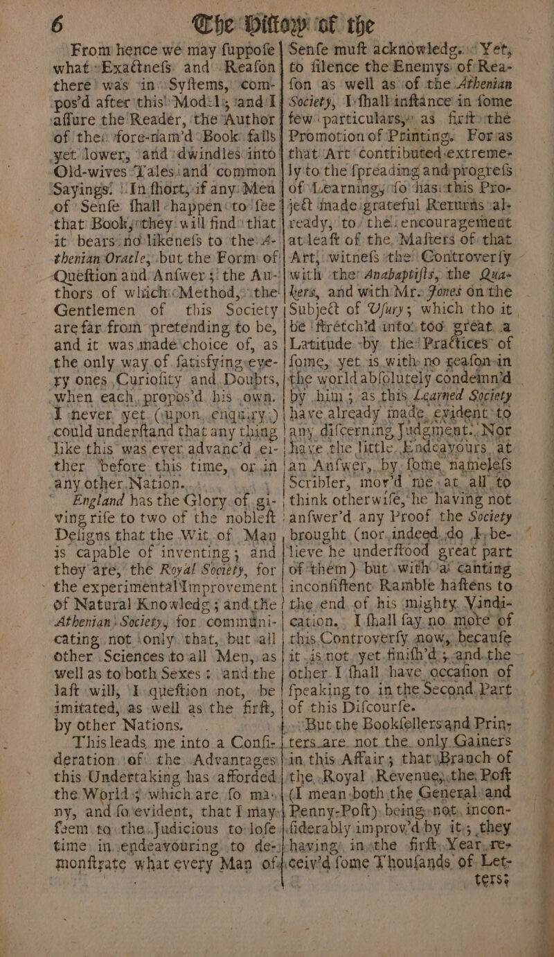 From hence we may fuppofe what Exaétnefs. and Reafon there was ‘in’ Syftems, com- | pos’d after this’ Mod:ls sand: I ‘aflure the Reader, the Author of the: fore-nam’d Book. falls. yet lower, ‘and: dwindles into: Old-wives ‘Lalesiand common. ‘Sayings: | In.fhort, if any: Men | of Senfe fhall -happen «to fee’ that Bookjrthey will find that it bears no likenefs to the 4- thenian Oracle, but the Form: of' Quéftion and Anfwer 5! the Au-. Senfe muft acknowledg... Yet, to filence the Enemys: of Rea- fon as well as of the Athenian Society, Ifhall inftance in fome few particulars, as. firit the Promotion of Printing. Foras that Art ‘contributed .extreme- ly'to the fpreading and: progrefs of Learning, fo ‘hasithis Pro- ready, to’ thé: encouragement atleaft of the, Maiters of: that with the Anabaptifis, the Qua- Gentlemen of are far from pretending to be, and it was.anadé choice of, as the only way.of fatisfying-eye- Latitude by the! Praétices” of fome, yet is with no geafonan ry ones,,Curiofity and Doubts, |t : | ) when each, propos’d his own. | by him; as this Learned Society I never yet. (upon, enquiry) | have already made. evident to could underftand that any thing | any difcerning Judgment., Nor like this was ever, advanc’d .¢1- : ther ‘before this time, or in| any other, Nation.. A awe England has the Glory. of. gi- | ving rife to two of the nobleft Deligns that the Wit,.of Maa is capable of inventing; and they are, the Royal Society, for » the experimental Iinprovement of Natural Knowledg ; and.tHe / Athenian: Society, for commani- cating not ‘only that, but vall Other Sciences toall Men,, as well as to both Sexes: and the lait will, ‘I. queftion not, be imitated, as well as the firft, by other Nations. . | This leads, me into a Confi- | deration. ‘of: the Advantages) this Undertaking has afforded the World; which are fo ma, ny, and fo'evident, that I mayo feem. ta the.Judicious to lofe time in.endeavouring to de-) monftrate what every Man of: an Anf{wer,. by. fothe namelefs Scribler, mor’d me. at all to think otherwifé,’he having not brought (nor.indeed.do Iybe- of them) but .with ai cahting inconfiftent Ramble haftens to the end. of his mighty. Yanda- this. Controverfy. now, becaufe other I fhall. have. accafion of fpeaking to. in the Second. Part of this Difcourfe. ters_are. not the. only Gainers in this Affair; thatyBranch of (I mean both the General and Penny-Poft), being: not, incon- having’ inthe -firft, Year,re- _ tense