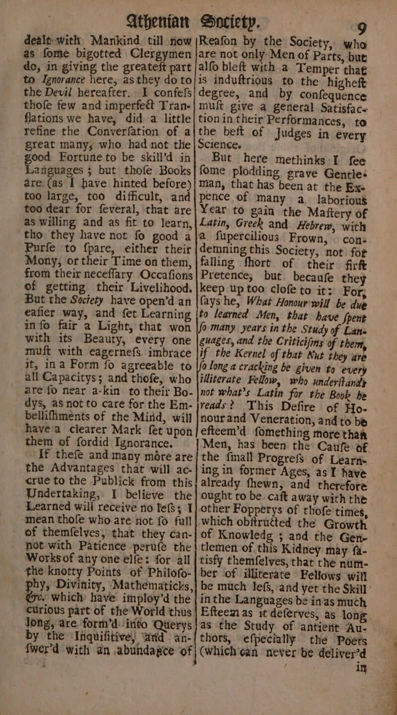 dealt: with Mankind. till now as fome bigotted Clergymen do, in giving the greateft part to Ignorance here, as they do to the Devil hereafter. I confefs thofe few and imperfeét Tran- flations we have, did a little refine the Converfation of a great many, who had not the ood Fortune to be skill’d in anguages ; but thofe Books are (as I have hinted before) too large, too difficult, and too dear for feveral, that are as willing and as fit to learn, tho. they have not fo good a Purfe to fpare, either their Mony, or their Time on them, from their neceffary Occafions of getting their Livelihood. But the Society have open’d an eafier way, and fet Learning info fair a Light, that won with its Beauty, every one muft with eagernefs. imbrace it, ina Form fo agreeable to all Capacitys; and thofe, who are fo near a-kin to their Bo- dys, as not to care for the Em- bellifiments of the Mirid, will haveia clearer Mark fet upon them of fordid Ignorance. If thefe and many more are the Advantages that will ac- crue to the Publick from this Undertaking, I believe the Learned will receive no lefS; I ‘mean thofe who are not fo full - of themfelves, that they can- not with Patience perufe the Worksof any one elfe: for all the knotty Points of Philofo- phy, Divinity, Mathematicks, ‘Ge. which have imploy’d the curious part of the’'World thus jong, are form’dirito Querys by the ‘Ihquifitive) vad an- ~ Judges in every But here methinks I fee Year to gain the Maftery of cons demning this Society, not for falling fhort of their firf Pretence, but becaufe they keep up too clofe to it: For; fays he, What Honour'will be due if the Kernel of that Nut they are 0 long a cracking be given to every illiterate Fellow, who under(tande not whats Latin for the Book he nourand Veneration, and to be efteem’d fomething more thak the fmall Progrefs of Learn- ing in former Ages, as Y have already fhewn, and therefore other Fopperys of thofe times, which obitruéted the Growth of Knowledg ; and the Gen- tlemen of this Kidney may fa- tisfy themfelves, that the num- ber of illiterate Fellows wil! inthe Languages be inas much thors, efpecially the Poets in ES ee