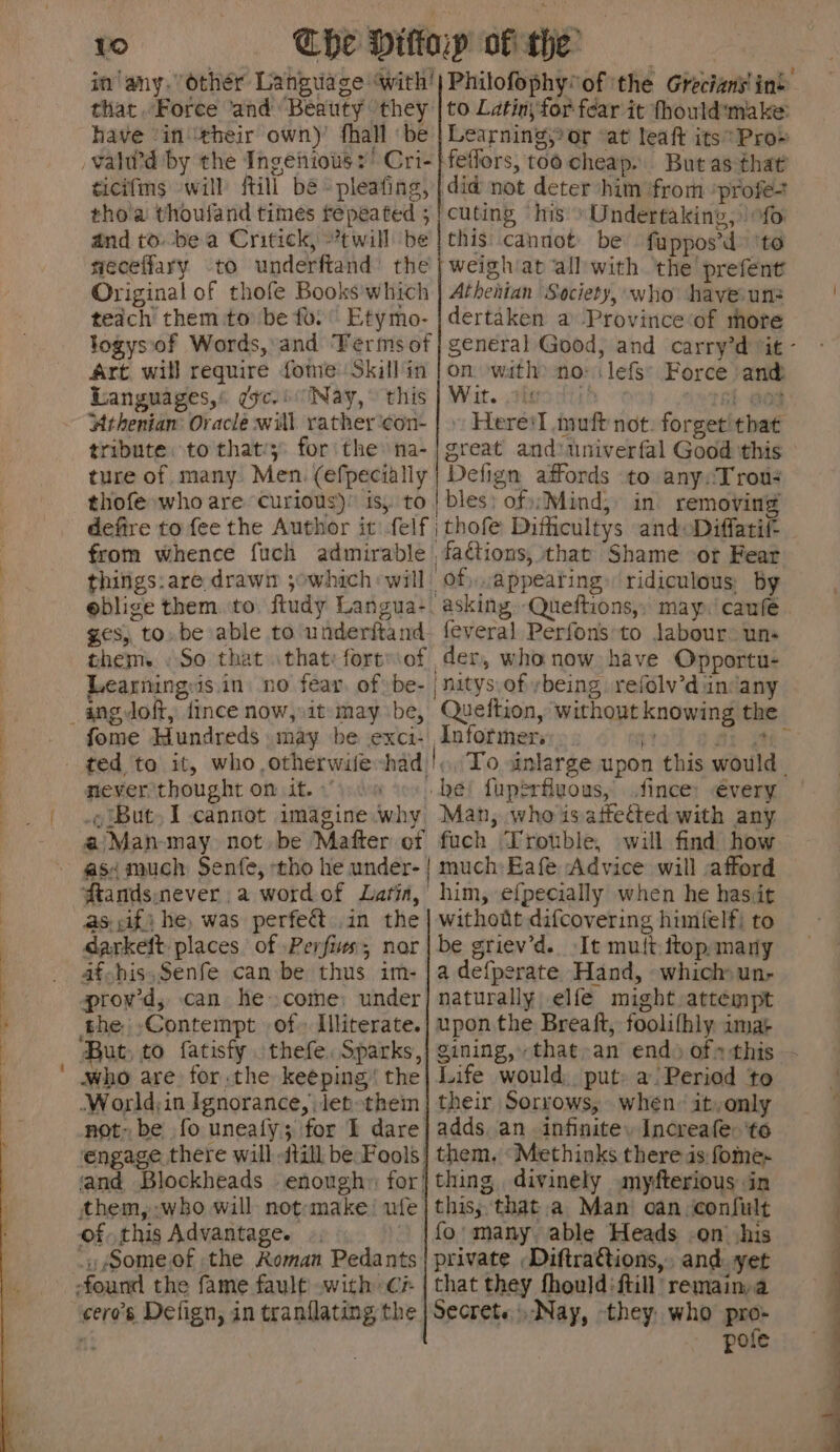 in any. other Language with’ that..Foree and Beauty they have “in ‘their own)’ fhall ‘be /valuw’d by the Ingenious: Cri- ticifms ‘will itill bé- pleating, tho'a thouland times repeated 5 and to. be a Critick, twill ‘be niecetfary Original of thofe Books'which teach them to be fo. Etymo- logys\of Words, and ‘Ferms of Art will require fome Skillin Languages) yc.) Nay, this - ‘Athenian: Oracle will rather ‘con- tribute. to that’; for the na- ture of many Men. (efpecially thofe who are curious)’ is, to defire to fee the Author it felf from whence fuch admirable things:are drawn ;owhich will eblige them.to. ftudy Langua- Philofophy*of ‘the Grecians! in’: to Latin, for fear it fhould'make: Learning, or ‘at leaft its’ Pro» this cannot: be fuppos’d» ‘to weigh‘at allwith the prefent Athenian Society, who have-un: dertaken a Province ‘of more general Good, and carry’d “it - on. with) noi lefs’ Force and Wit. ateadktis °< rah @o8 » Heres] muft not. forget’ that Defign affords to anyxTrow: of,..appearing» ridiculous; by asking. Queftions,; may. caufe | ges, to.be able to underitand. feveral Perfonsto Jabour® uns them. .So that that: fortof der, who now have Opportu- Learning:is.in no fear, of be- | nitys.of ybeing refolv’d in‘any _angdoft, {ince now,.it may be, Queftion, without knowing the fome Hundreds may be exci- Informer... i ft. i> ted to it, who otherwife-had |, To sinlarge upon this would. never thought on it. »’ be fuperfluous, fince: €very .¢ But, I cannot imagine why Man, who isattetted with any a/Man-may not be Mafter of fuch Trouble, will find how asi much Senfe, tho he under- | much Eafe Advice will afford ftandsnever a wordof Latin, him, efpecially when he hasit as if i he, was perfe&amp; .in the | withodt difcovering himfelf; to darkelt places of Perfiws; nor | be griev’d. It mutt ftop.many 4afhis.Senfe can be thus im-|adefperate Hand, which un- proy’d, can he come: under; naturally elfe might attempt the Contempt of Illiterate.| upon the Breaft, foolifhly imat But, to fatisfy thefe, Sparks,} gining,, that. an end) of» this. who are for.the keeping’ the| Life would. put: a Period to .World;in Ignorance, Jet-them | their Sorrows, when’ it,only not: be fo uneafy; for I dare| adds. an infinite, Increafe- 'to engage there will -dtill be Fools} them, ‘Methinks there is fome- and Blockheads enough» for} thing divinely mysterious in them, who will not-emake! ufe | this; that.a Man’ can confult of. this Advantage. {fo many. able Heads -on his Someof the Roman Pedants | private Diftra€tions,, and yet -found the fame fault with cz | that they fhould:ftill remain.a cero’s Defign, in tranflating the | Secrets .Nay, they, who pro- wf pole