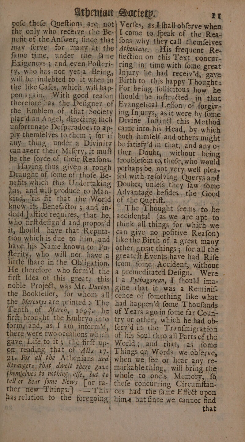 pofe thefe Queftions are. not the only who receive.the Be- nefit of the Anfwer, fince that may ferve’ for, many,at: the fame time, under the, fame Exigencys.; and, even Pofteri- ty, who has.not yetia Being, will be ‘indebted: to it when in the like Cafes, which will hap- penjagain. With good reafon tS Verfes, asA-fhall-obferve when, I come to,fpeak of the /Rea= why they call themfelves frequent. Re- fleétion on this Text concur- ‘Ting in) time with fome great Injury he, had receiv’d,, gave Birth to. this happy Thoughts Por being. follicitous how. he fhould: be, inftruéted... in that plac’'d an Angel, directing fuch unfortunate Defperadoes to ap- ply-themfelves to.them 3. for if Divine Inttinét this Method came into, his Head, by which both himfelf and others might without . being thofe, who would Kind,,<tis fit that the ;World know.its Benefactor 3, and in deéd Juitice requires, who tirftdefign’d and befides ,.the Good of the Queriff.....:....,» _, The Thought feems ‘to be (as. We .are apt. to haye. his Name known to: Po: fterity, who will not. havea little fhare in the Obligation. greatelt Eventsjhave had Rife from, fome,;.Accident, without noble Projeét, was the Bookfeller, for the Mercurys are printed » The, — Tenth. of. March, 1692..he - firftybrought the Embryo into! formy,and, as, I am_intorm’d, | there were twooccafions which pm reading that of 44s. 17. 21. For all the Athenians and Strangers, that dwelt there gave themfelues to nothing, elfe, but to tell or hear fome News [or ra- ther “newT hings:} —— This has relation to the foregoing fomething like what had happen’d fome Thoufands of Years agoin fome far Coun- try or other, which he had ob- ferv’d in the Tranfinigration of his Soul.thro all Parts of the Things or Words. we obferve, when we fee or hear any re- markablething, will bring. the whole to one’s) Memory,,. {a thefe concurring Circumftan- ces had the fame Etfeét upon him but fince we cannot find that N