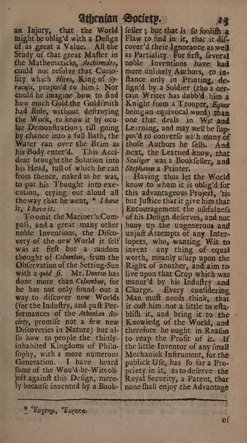 an Injury, that. the World Might be oblig’d witha Defign Of.as great a Value... All.the Study of that great Mafter in the Mathematicks, Archimedes, could not refolve that;-Curio- fity. which Hero, Kiing,of Sy- racuj2, proposd to him; Nor could he imagine ‘how, to. find how much Goldthe Gold{mith had ftole, without deftroying the Work, to know it. by ocu- ag Flaw to find init, that at-difS cover’d their, Ignorance as well as Partiality.. For firft, feveral noble. Inventions. have: had more unlikely Authors, to-ins ftance only in -Printing,».de- fign’d by,a Soldier (tho a-cer- tain Writer has dubb’d. him a Knight.from a Trooper, (Agues being.an, equivocal werd) :than one that deals in Wit:and fp by-chance into a full Bath, the | pos’d to converfe with many.of Water ran over the Brim as |thofe Authors he fells. And hisBody enter’d. This Acci- | next, the Learned know, that dent brought the Solution into his Head, tull-of which heivan from thence, naked as he was, to put his Thought into exe- ‘cution, crying out aloud all Scaliger was a Bookfeller, and Stephanws.a Printer. OD Having thus let the World know to whom it is oblig’d for | this advantageous Project, tis theiway that he went, * J:bave , but Juftice that it give himthat bh Iphavedte enc: Encouragement ‘the ufefulnefs . Toomit the Mariner’sCom- ! of hisDetign deferves, and nat pafs, anda great) many other; buoy up the ungenerous jand noble Inventions, the Difco-| unjuft Attempts of any Inter- very of the new World it felf| lopers, who; wanting Wit, to was at firft but .a random thought of Columbus, from the Obfervation of the Setting-Sun with a quid fi. Mr. Dunton has done more than Columbus, for he has not only found: out a invent any thing of:-equal worth, meanly ufurp upon’ the Right of another, and.aim to live upon that'Crop which was manur’d by his Induftry and Charge. Every confidering (for the Induftry, and: paft Per- formances of the Athenian So- ciety, promife not a few. new Difcoveries in Nature) but al- fo how to people the thinly- inhabited Kingdoms of Philo- fophy, with a more numerous Generation. I. have. heard fome of the Wou’d-be- Wits ob- jet againft this Defign, mere- y becaufe invented by a Book- it coft him not a little to\efta- blifh it, and bring it (to: (the Knowledg of the World; :and therefore he ought in:Reafon to reap the Profit of it. .lf the little Inventor of any fimall Mechanick Inftrument, for the publick.Ufe, has fo fara Pro- priety init, astodeferve the Royal Security, a Patent, that none fhall enjoy the Advantage * Evenyg, Evennas ~ of