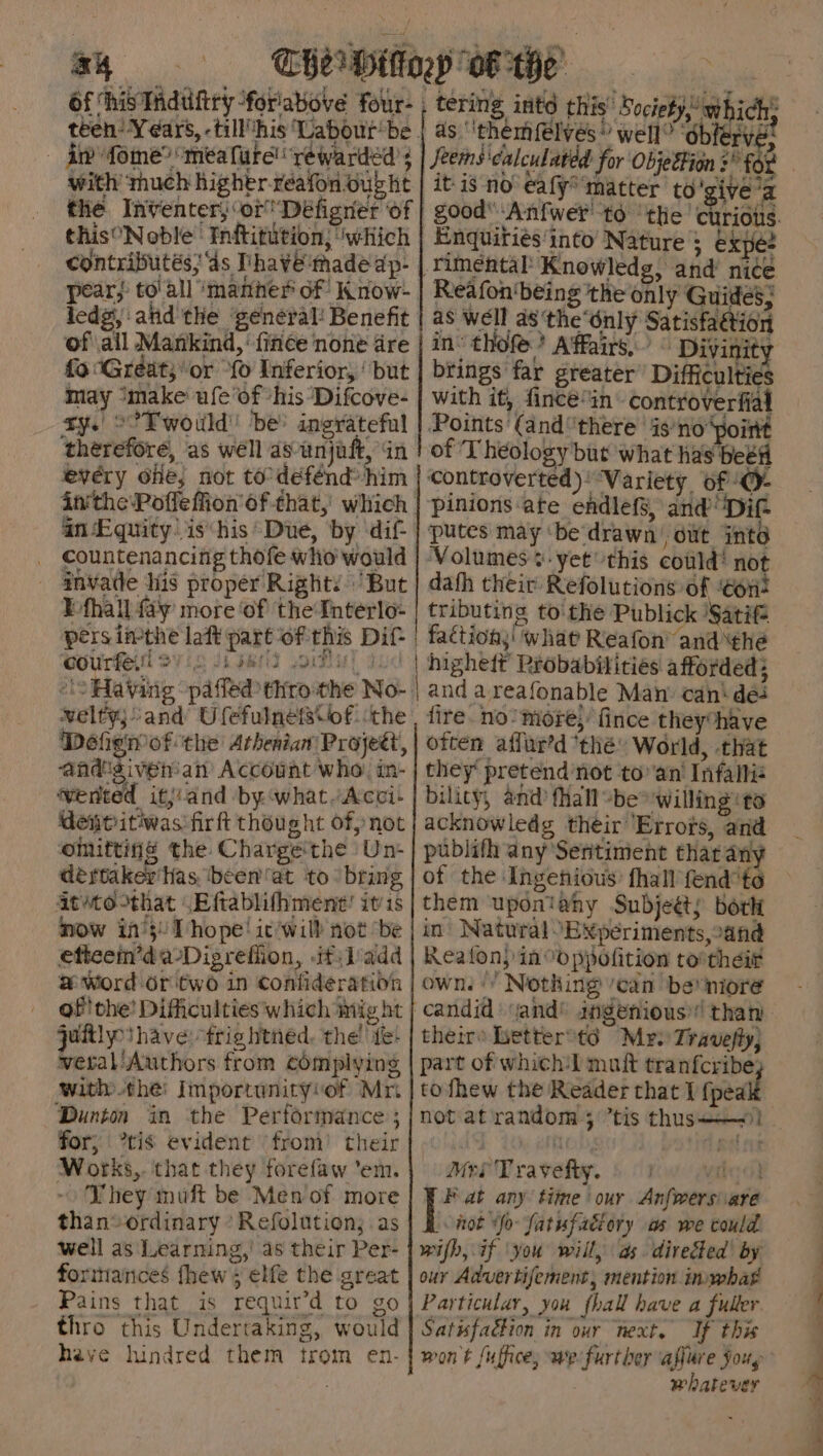 Of his Tiduftry foriabove four- - fiw fome® ‘mea fute! rewarded with’ mhuch higher reafon oubbt this°Noble’ Inftitution; “which of \ail Mankind, fince none dre fo Great; or “fo Inferior, ‘ but may ‘make ufe’of “his ‘Difcove- ry.' °° TE would' be’ ingrateful therefore, as well as unjaft, in every ofe, not to-defénd him an Equity. is*his Due, by dif- countenancing thofe who would anvade his proper Right’ But E-fhall fay more ‘of the Interlo- persimthe laft part of this Dif courfe. Ovi HU! 3 oS Having paffed thro-the No- wvelty;/and Ufefulnefs\of. the Defignof the Athenian Project, aadigivenan Account who: in- wented itj:and by what.Acci! dene itiwas firft thought ofp not omitting the Chargethe /Un- dertaker has. ‘been’at to ‘bring atto-that \Eftablithment! itis now i0°5! Thope! ic'will not ‘be etteem’da-Digreffion, .it\ladd # word or'two in Confideration of! the’ Difficulties which mig ht jaftly have: frig htned. the’ fe: wetal'Authors from complying with thei Importunityvof Mri Dunton in the Performance ; for, *tis evident ‘from’ their Works,. that they forefaw ‘em. TV hey muft be Men of more than ordinary * Refolution; as well as Learning,’ as their Per- forinances fhew; elfe the great Pains that is requir’d to go thro this Undertaking, would have hindred them trom en- ee a, ae es ; co PRLS AS as ‘themfelvés ® well” ob rve: it-is no’ eafy* ‘matter to 'give’a Enquiries'into Nature ; expe? rimental’ Knowledg, and’ nice Reafon'being the only Guides; as well a8'the‘dnly Satisfaétion in: thofe ? Affairs,’ © Divinity brings far greater Difficulties with it, fince*in controverfial Points (and° there ‘4s'no point of ‘Theology but what has beet ‘controverted): “Variety. of ‘O- pinions ate endlefS, and ‘Dit putes may ‘be'drawn’ out into ‘Volumes. yet this could’ not dah their Refolutions of ‘Gon: tributing to the Publick 'Satif | faction,' what Reafon’ and the | higheit Probabilities afforded; fire. no mote,’ fince theyhave often affar’d thé» World, that they pretend'not to”an' Infalie bility, and fhall-be™ willing to acknowledg their Errots, and publifh any Sentiment thar any of the Ingenious: fhall fend “te them uponiahy Subjeéts bork in Natural “Bxperiments,:and Reatfon) in ppofition tovtheir own.‘ Nothing /ean ber niore candid) and® angenious’! than theirs Letteroto Mr: Travefly; part of which:I muft tranfcribe; tofhew the Reader that I {peal notat random ; tis thus! MerTravefty. § (row wig P at any time our. Anfwers are not Yo fatufaciory as we could wifh, if ‘you will, as. directed’ by our Advertifement, mention imwhat Particular, you fhall have a fuller Satisfaction in our next. If this whatever