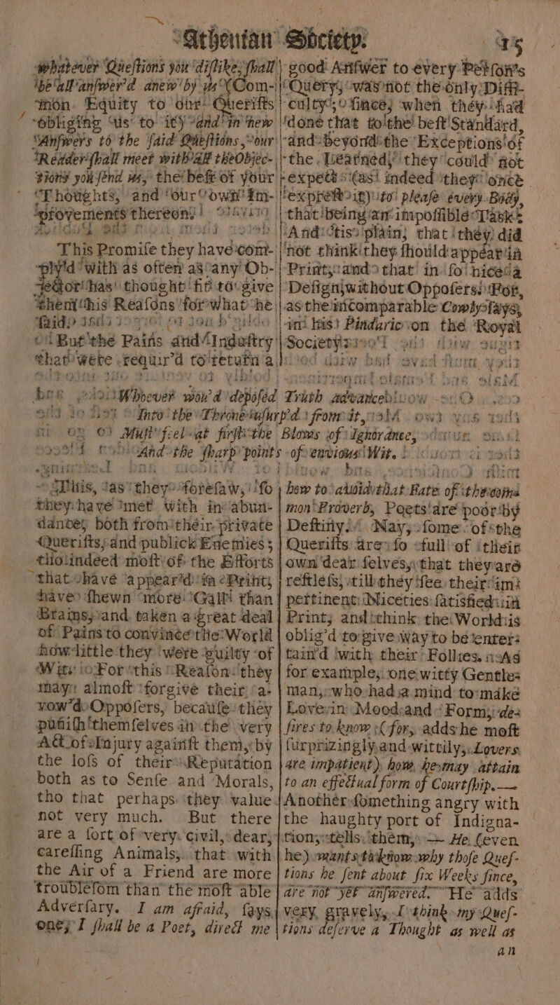 beallanfoer'd anew'by us°(Com woh. Equity to ‘dir: Querifts ‘obliging ‘is’ to i¢) ddd In thew ‘Anfwers to the faid Gaeftions “our: ex peti si(asi indeed ithey!! once _ ipfovements thereon’ | Hoth Ee Lie ui i tet fr fT f nw +4 pa ‘ a ‘ yo ot Jou b'nild ‘faidp iscsi that br a fi. in: his} Pindariovon the ‘Royal Societysie! oi) Ayiw auzis bt a CAte dest he reese Reel + GsiW DAE OVE TOE yr : ¥ a here rs * ’ ; : 4 MOTE 1 Dak Ae) NGS - 27 Oe A } eyrssit ¢ oymute se bhey:haye Imet with in: abun- danves both from’their private (Querifiss and publick Enemies ; Braimsy/and taken a reat deal of Pains to convin¢ertlie: World W ite ioFor “this “Reafon: they may: almoft ‘forgive their)’a- wow’doOppofers, becaufe they ~ponith'themfelves iti the very — A ofelujury againft them,:by the lofs of theirsReputation both as to Senfe and Morals, not very much. But there carefling Animals,. that with the Air of a Friend are more Adverfary. I am afraid, fays, onej Tl shall be a Poet, dive me | A PURUDEO CRE how to\atwidvthat Bate of ithecons mon Proverb, Poets'are poor:by Deftitiy.. Nay;:fomeofsthe Querilts:areyfo ofull:of ‘theiz own ‘dear felvesyythat theyara reftlefs, still they ‘fee. theirdim: pertinent: Miceties:{atisfied iit Print; and think the: Workdiis oblig’d to:give way to bé ‘enter: tain’d ‘with their Follies, asA¢ for exanrple;:-oneiwitty Gentle: man, whovhadsa.mind to:mdké Lovevin Mood:and “Form; des fires to. know :C-for; adds he moft furprizinglyand wittily;. Lovers. are inpatient). how, hesmay attain to an effectual form o ‘Court (hip. — Anotherfomething angry with the haughty port of Indigna- tiony«tels: ‘théem,: — He. even he) .mantstarkdom avhy thofe Quef- tions he fent about fix Weeks fince, are not ye anfwered. “He” adds’ VeEY, StAVElyy 1 think my Quef- tions deferve a Thought as well as WuTs : iow
