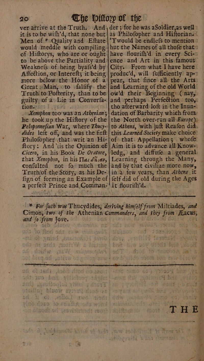 20° “Men .of *. Quality and Eftate Weaknefs of: being byafs’d: by Affection, or Intereft; it being more: bélow the» Honor of a Great i Many oto :falfify. the Truth to Pofterity, than to be: guilty; of a» Lie in Converfa-: tiomey sre Ly sHt &gt; x _ Xenophon too was an Atheniazrs he took up the Hiftory of the ‘dides left off, and was the firft Philofopher (that writ an Hi- ftory: And tis the Opinion of Cicero, in his Book De Oratore, that Xenophon, in his We: di¢:av, confulted not fo: much the Truth/of the Story; as his De- fign of forming an Example of = der 3 for he was aSoldier,as well » as Philofopher and Hiftorian.«. *T would be endlefs to:mention | but the Names of all thofe that: have flourifh’d in every Sci- City: From what I have here - +a produc’d, will fufficiently ap-» and “perhaps Perfeétion — too,: tho afterward Joft in the Inun- dation of Barbarity which from: the North over-run all: Europe); this Learned Society make choice’ of: that: Appellation; whofe Learning through the Many, _ and by that civilize more now, inva’ few years, than Athens it felf did of old during the Ages it fourifi’d. | | \ and fo‘from Jove. | ry